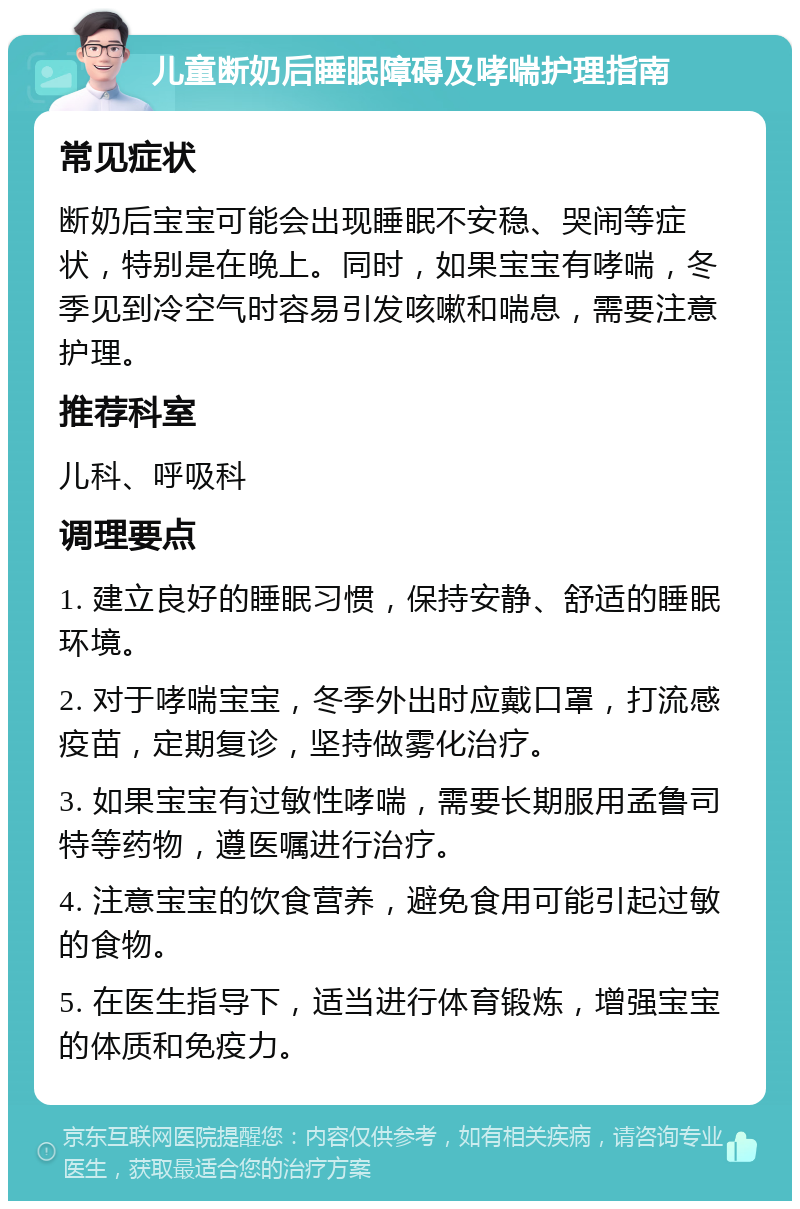 儿童断奶后睡眠障碍及哮喘护理指南 常见症状 断奶后宝宝可能会出现睡眠不安稳、哭闹等症状，特别是在晚上。同时，如果宝宝有哮喘，冬季见到冷空气时容易引发咳嗽和喘息，需要注意护理。 推荐科室 儿科、呼吸科 调理要点 1. 建立良好的睡眠习惯，保持安静、舒适的睡眠环境。 2. 对于哮喘宝宝，冬季外出时应戴口罩，打流感疫苗，定期复诊，坚持做雾化治疗。 3. 如果宝宝有过敏性哮喘，需要长期服用孟鲁司特等药物，遵医嘱进行治疗。 4. 注意宝宝的饮食营养，避免食用可能引起过敏的食物。 5. 在医生指导下，适当进行体育锻炼，增强宝宝的体质和免疫力。