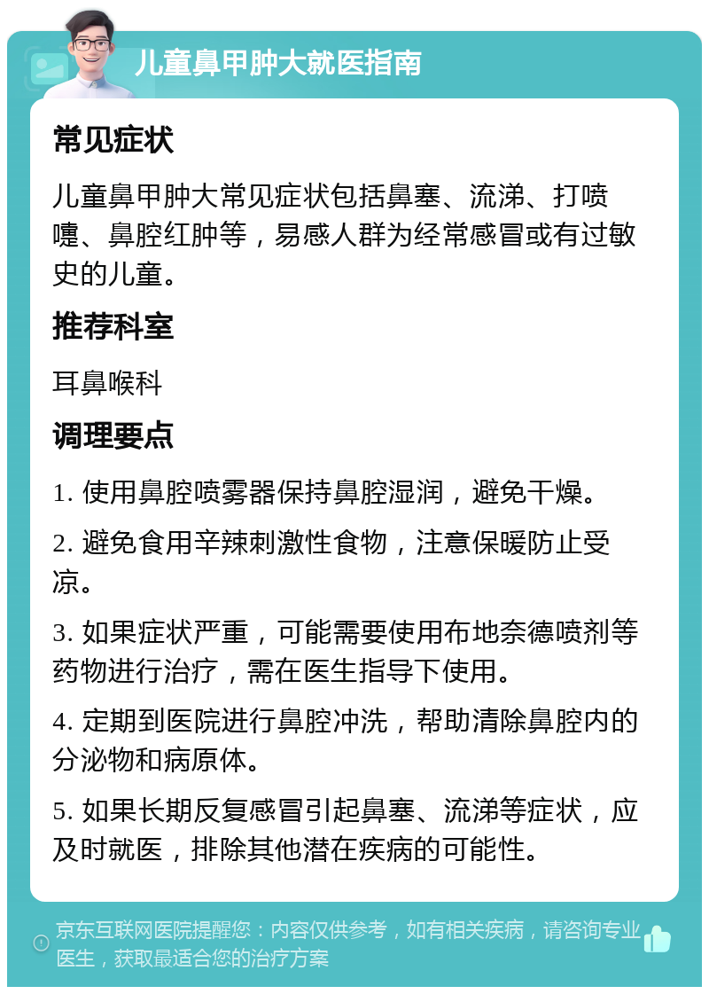 儿童鼻甲肿大就医指南 常见症状 儿童鼻甲肿大常见症状包括鼻塞、流涕、打喷嚏、鼻腔红肿等，易感人群为经常感冒或有过敏史的儿童。 推荐科室 耳鼻喉科 调理要点 1. 使用鼻腔喷雾器保持鼻腔湿润，避免干燥。 2. 避免食用辛辣刺激性食物，注意保暖防止受凉。 3. 如果症状严重，可能需要使用布地奈德喷剂等药物进行治疗，需在医生指导下使用。 4. 定期到医院进行鼻腔冲洗，帮助清除鼻腔内的分泌物和病原体。 5. 如果长期反复感冒引起鼻塞、流涕等症状，应及时就医，排除其他潜在疾病的可能性。