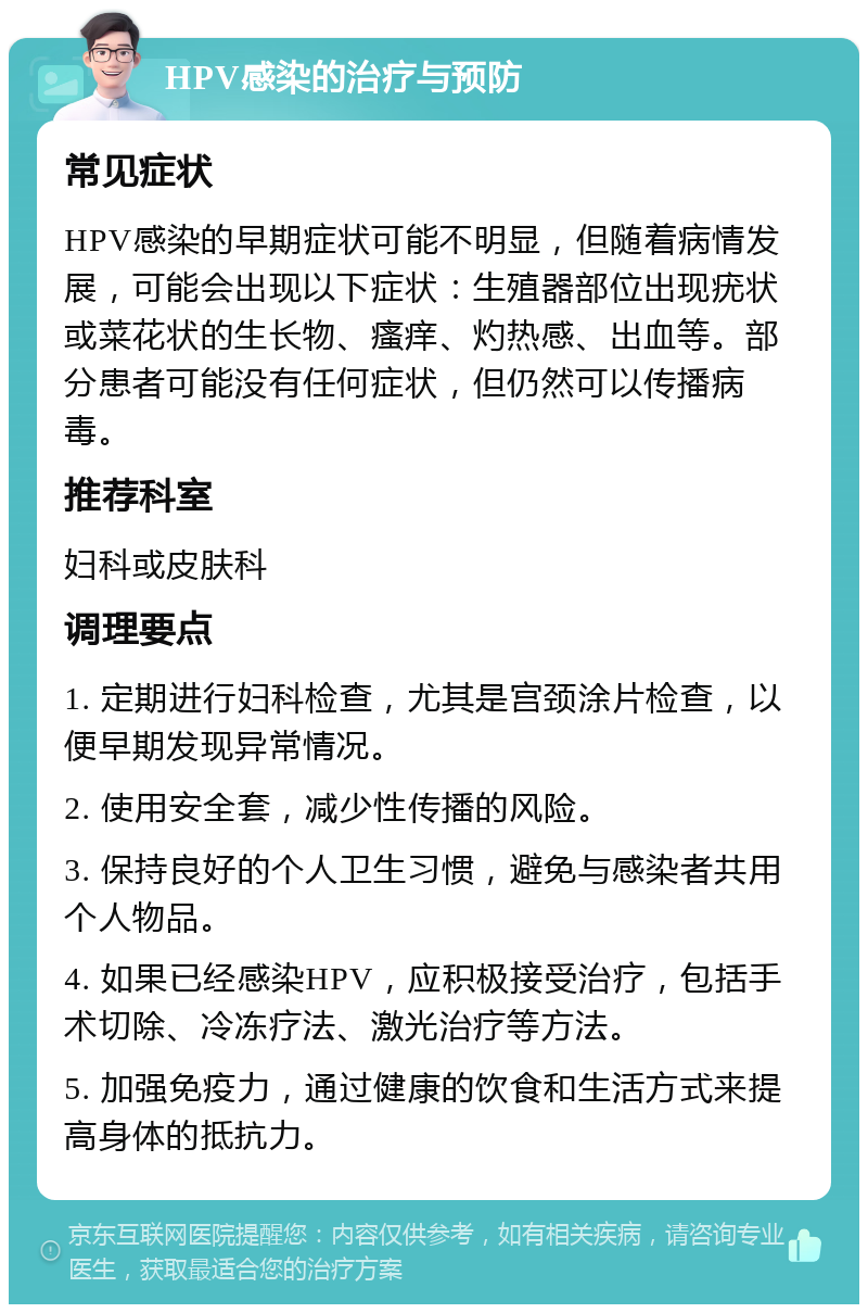 HPV感染的治疗与预防 常见症状 HPV感染的早期症状可能不明显，但随着病情发展，可能会出现以下症状：生殖器部位出现疣状或菜花状的生长物、瘙痒、灼热感、出血等。部分患者可能没有任何症状，但仍然可以传播病毒。 推荐科室 妇科或皮肤科 调理要点 1. 定期进行妇科检查，尤其是宫颈涂片检查，以便早期发现异常情况。 2. 使用安全套，减少性传播的风险。 3. 保持良好的个人卫生习惯，避免与感染者共用个人物品。 4. 如果已经感染HPV，应积极接受治疗，包括手术切除、冷冻疗法、激光治疗等方法。 5. 加强免疫力，通过健康的饮食和生活方式来提高身体的抵抗力。