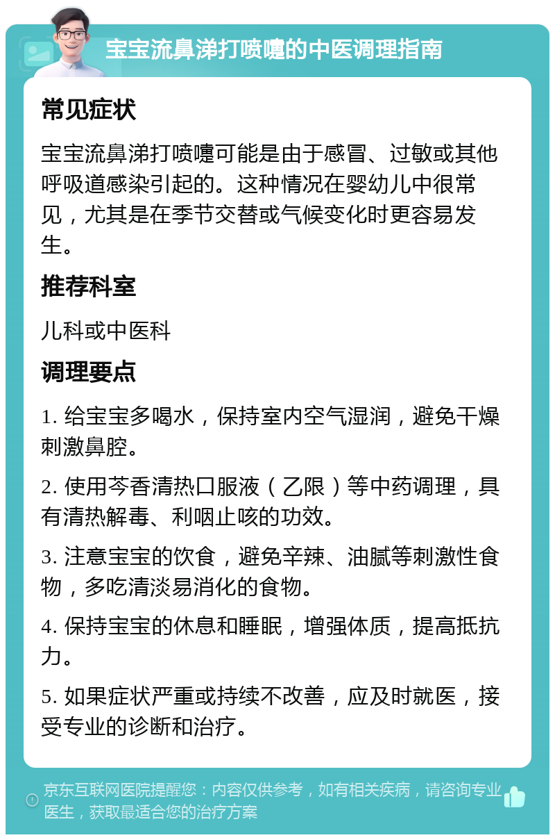 宝宝流鼻涕打喷嚏的中医调理指南 常见症状 宝宝流鼻涕打喷嚏可能是由于感冒、过敏或其他呼吸道感染引起的。这种情况在婴幼儿中很常见，尤其是在季节交替或气候变化时更容易发生。 推荐科室 儿科或中医科 调理要点 1. 给宝宝多喝水，保持室内空气湿润，避免干燥刺激鼻腔。 2. 使用芩香清热口服液（乙限）等中药调理，具有清热解毒、利咽止咳的功效。 3. 注意宝宝的饮食，避免辛辣、油腻等刺激性食物，多吃清淡易消化的食物。 4. 保持宝宝的休息和睡眠，增强体质，提高抵抗力。 5. 如果症状严重或持续不改善，应及时就医，接受专业的诊断和治疗。