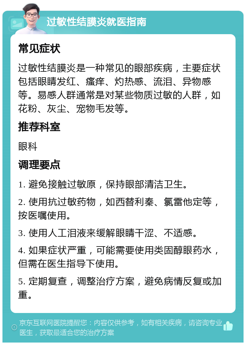 过敏性结膜炎就医指南 常见症状 过敏性结膜炎是一种常见的眼部疾病，主要症状包括眼睛发红、瘙痒、灼热感、流泪、异物感等。易感人群通常是对某些物质过敏的人群，如花粉、灰尘、宠物毛发等。 推荐科室 眼科 调理要点 1. 避免接触过敏原，保持眼部清洁卫生。 2. 使用抗过敏药物，如西替利秦、氯雷他定等，按医嘱使用。 3. 使用人工泪液来缓解眼睛干涩、不适感。 4. 如果症状严重，可能需要使用类固醇眼药水，但需在医生指导下使用。 5. 定期复查，调整治疗方案，避免病情反复或加重。