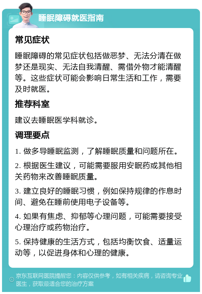 睡眠障碍就医指南 常见症状 睡眠障碍的常见症状包括做恶梦、无法分清在做梦还是现实、无法自我清醒、需借外物才能清醒等。这些症状可能会影响日常生活和工作，需要及时就医。 推荐科室 建议去睡眠医学科就诊。 调理要点 1. 做多导睡眠监测，了解睡眠质量和问题所在。 2. 根据医生建议，可能需要服用安眠药或其他相关药物来改善睡眠质量。 3. 建立良好的睡眠习惯，例如保持规律的作息时间、避免在睡前使用电子设备等。 4. 如果有焦虑、抑郁等心理问题，可能需要接受心理治疗或药物治疗。 5. 保持健康的生活方式，包括均衡饮食、适量运动等，以促进身体和心理的健康。