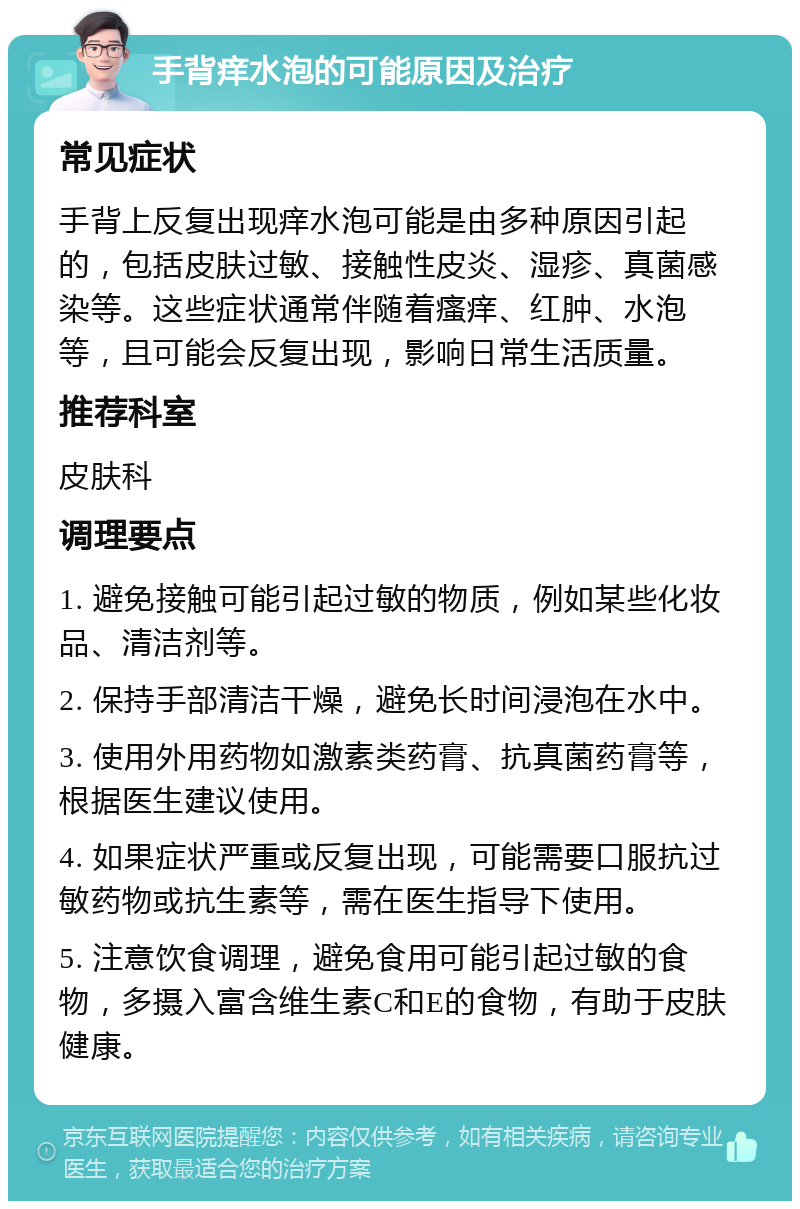 手背痒水泡的可能原因及治疗 常见症状 手背上反复出现痒水泡可能是由多种原因引起的，包括皮肤过敏、接触性皮炎、湿疹、真菌感染等。这些症状通常伴随着瘙痒、红肿、水泡等，且可能会反复出现，影响日常生活质量。 推荐科室 皮肤科 调理要点 1. 避免接触可能引起过敏的物质，例如某些化妆品、清洁剂等。 2. 保持手部清洁干燥，避免长时间浸泡在水中。 3. 使用外用药物如激素类药膏、抗真菌药膏等，根据医生建议使用。 4. 如果症状严重或反复出现，可能需要口服抗过敏药物或抗生素等，需在医生指导下使用。 5. 注意饮食调理，避免食用可能引起过敏的食物，多摄入富含维生素C和E的食物，有助于皮肤健康。