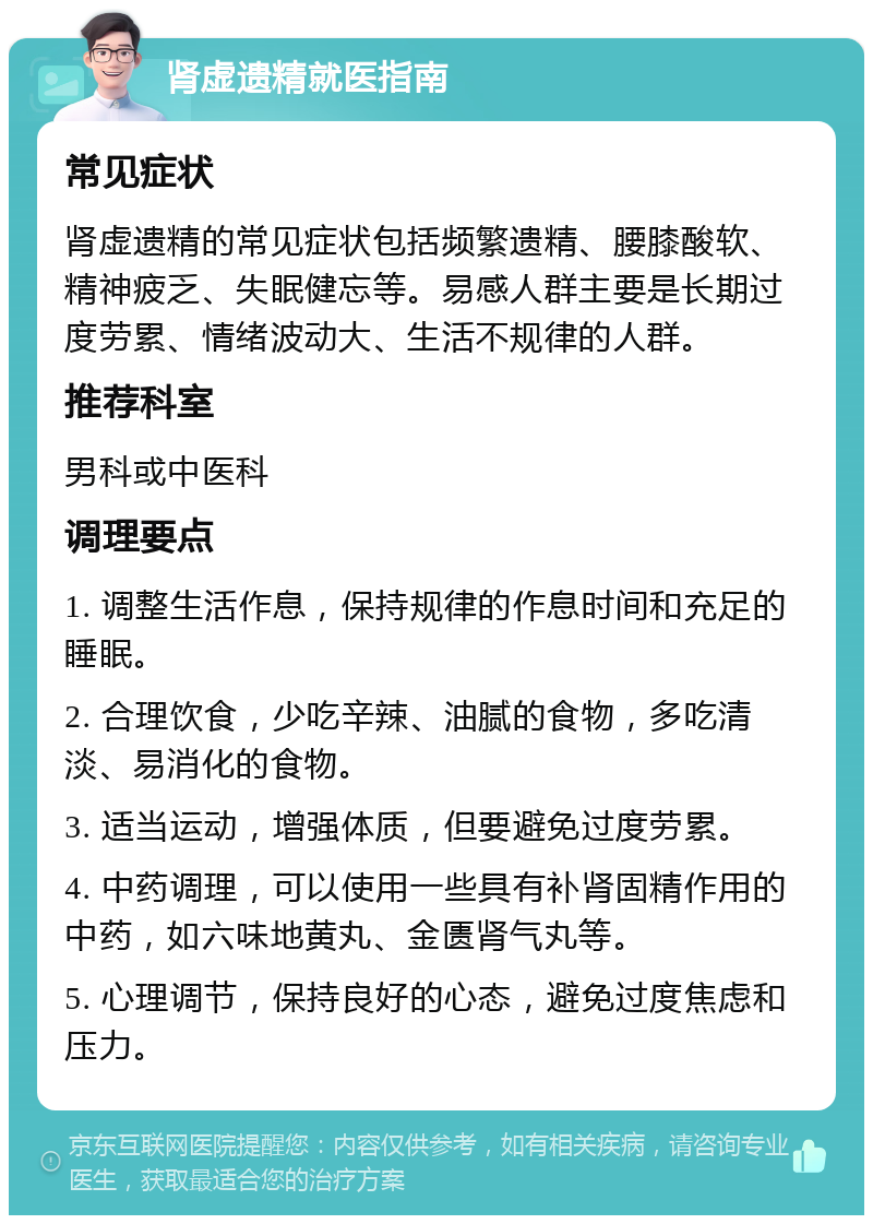 肾虚遗精就医指南 常见症状 肾虚遗精的常见症状包括频繁遗精、腰膝酸软、精神疲乏、失眠健忘等。易感人群主要是长期过度劳累、情绪波动大、生活不规律的人群。 推荐科室 男科或中医科 调理要点 1. 调整生活作息，保持规律的作息时间和充足的睡眠。 2. 合理饮食，少吃辛辣、油腻的食物，多吃清淡、易消化的食物。 3. 适当运动，增强体质，但要避免过度劳累。 4. 中药调理，可以使用一些具有补肾固精作用的中药，如六味地黄丸、金匮肾气丸等。 5. 心理调节，保持良好的心态，避免过度焦虑和压力。