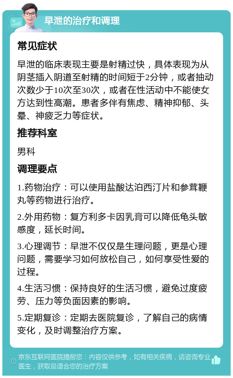 早泄的治疗和调理 常见症状 早泄的临床表现主要是射精过快，具体表现为从阴茎插入阴道至射精的时间短于2分钟，或者抽动次数少于10次至30次，或者在性活动中不能使女方达到性高潮。患者多伴有焦虑、精神抑郁、头晕、神疲乏力等症状。 推荐科室 男科 调理要点 1.药物治疗：可以使用盐酸达泊西汀片和参茸鞭丸等药物进行治疗。 2.外用药物：复方利多卡因乳膏可以降低龟头敏感度，延长时间。 3.心理调节：早泄不仅仅是生理问题，更是心理问题，需要学习如何放松自己，如何享受性爱的过程。 4.生活习惯：保持良好的生活习惯，避免过度疲劳、压力等负面因素的影响。 5.定期复诊：定期去医院复诊，了解自己的病情变化，及时调整治疗方案。