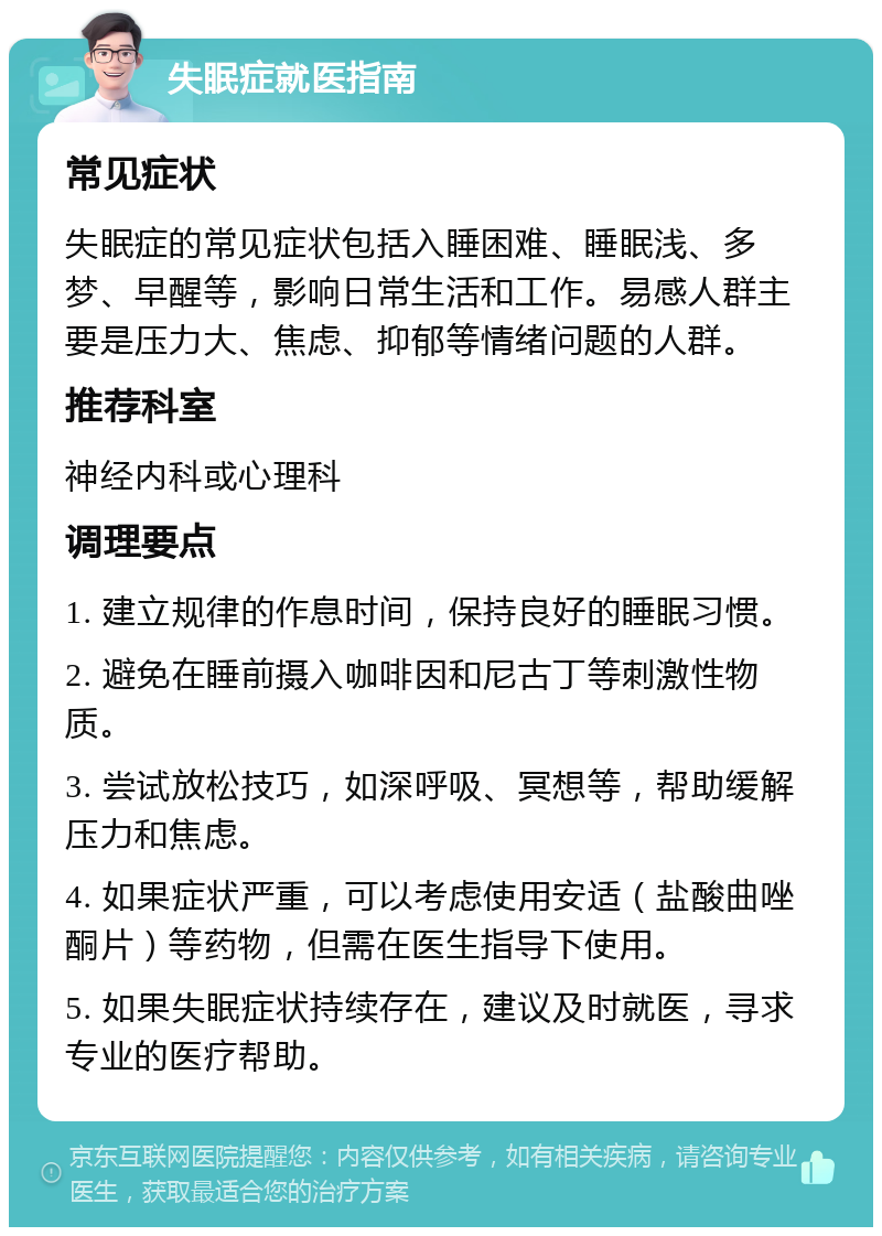 失眠症就医指南 常见症状 失眠症的常见症状包括入睡困难、睡眠浅、多梦、早醒等，影响日常生活和工作。易感人群主要是压力大、焦虑、抑郁等情绪问题的人群。 推荐科室 神经内科或心理科 调理要点 1. 建立规律的作息时间，保持良好的睡眠习惯。 2. 避免在睡前摄入咖啡因和尼古丁等刺激性物质。 3. 尝试放松技巧，如深呼吸、冥想等，帮助缓解压力和焦虑。 4. 如果症状严重，可以考虑使用安适（盐酸曲唑酮片）等药物，但需在医生指导下使用。 5. 如果失眠症状持续存在，建议及时就医，寻求专业的医疗帮助。