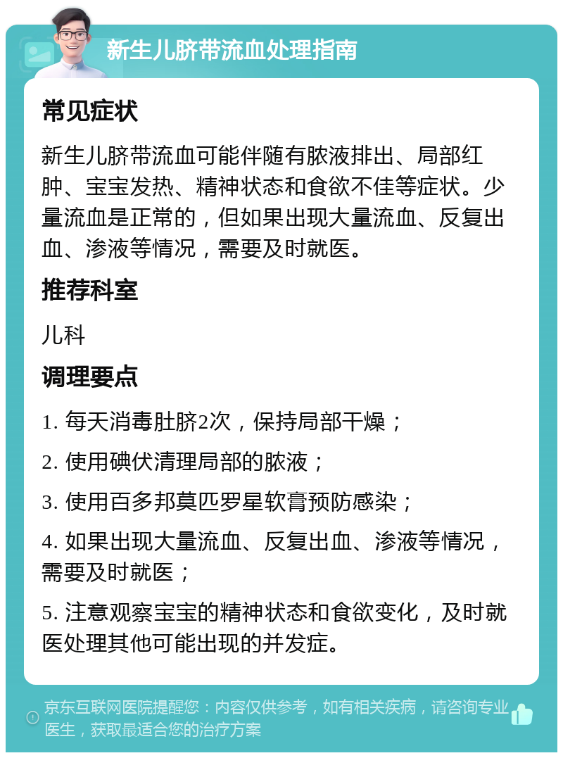 新生儿脐带流血处理指南 常见症状 新生儿脐带流血可能伴随有脓液排出、局部红肿、宝宝发热、精神状态和食欲不佳等症状。少量流血是正常的，但如果出现大量流血、反复出血、渗液等情况，需要及时就医。 推荐科室 儿科 调理要点 1. 每天消毒肚脐2次，保持局部干燥； 2. 使用碘伏清理局部的脓液； 3. 使用百多邦莫匹罗星软膏预防感染； 4. 如果出现大量流血、反复出血、渗液等情况，需要及时就医； 5. 注意观察宝宝的精神状态和食欲变化，及时就医处理其他可能出现的并发症。