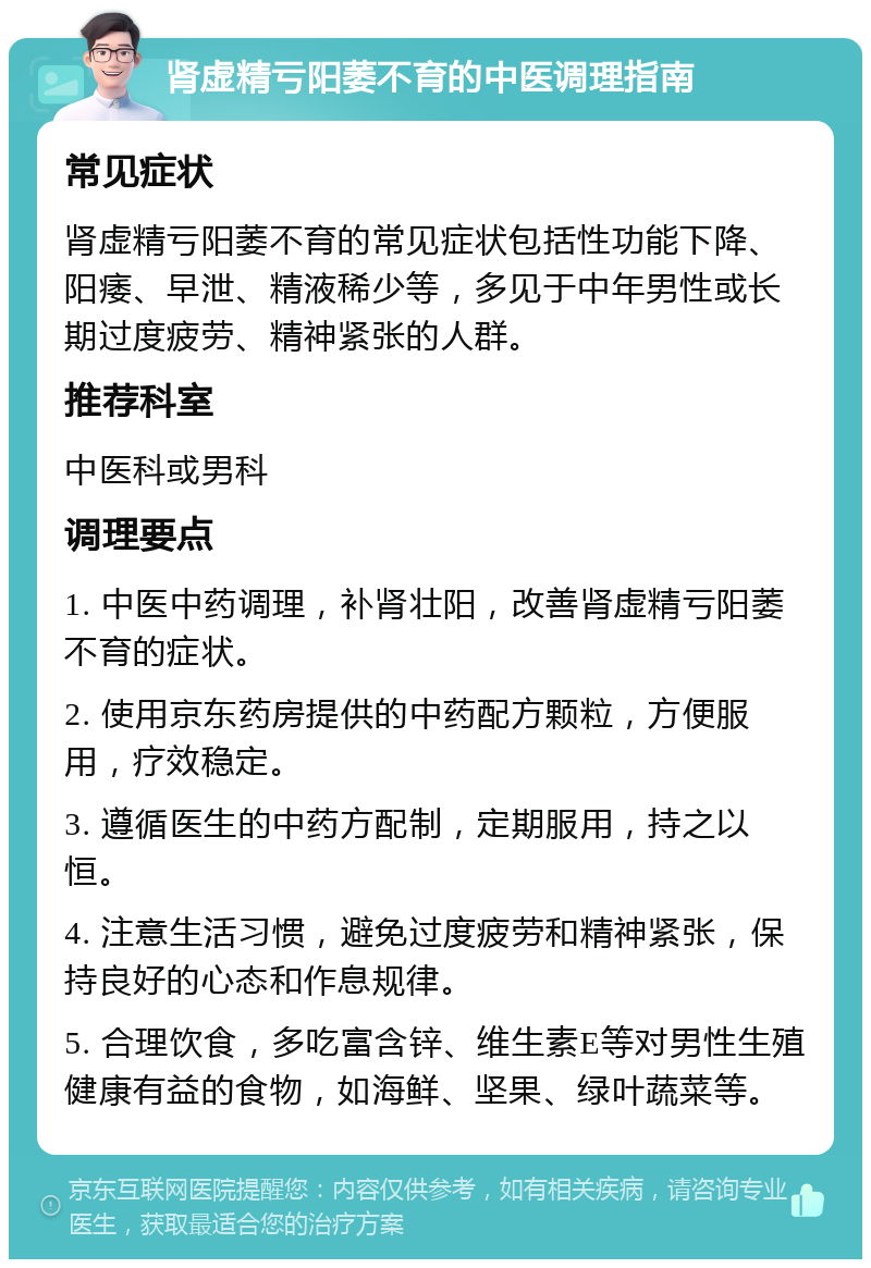 肾虚精亏阳萎不育的中医调理指南 常见症状 肾虚精亏阳萎不育的常见症状包括性功能下降、阳痿、早泄、精液稀少等，多见于中年男性或长期过度疲劳、精神紧张的人群。 推荐科室 中医科或男科 调理要点 1. 中医中药调理，补肾壮阳，改善肾虚精亏阳萎不育的症状。 2. 使用京东药房提供的中药配方颗粒，方便服用，疗效稳定。 3. 遵循医生的中药方配制，定期服用，持之以恒。 4. 注意生活习惯，避免过度疲劳和精神紧张，保持良好的心态和作息规律。 5. 合理饮食，多吃富含锌、维生素E等对男性生殖健康有益的食物，如海鲜、坚果、绿叶蔬菜等。