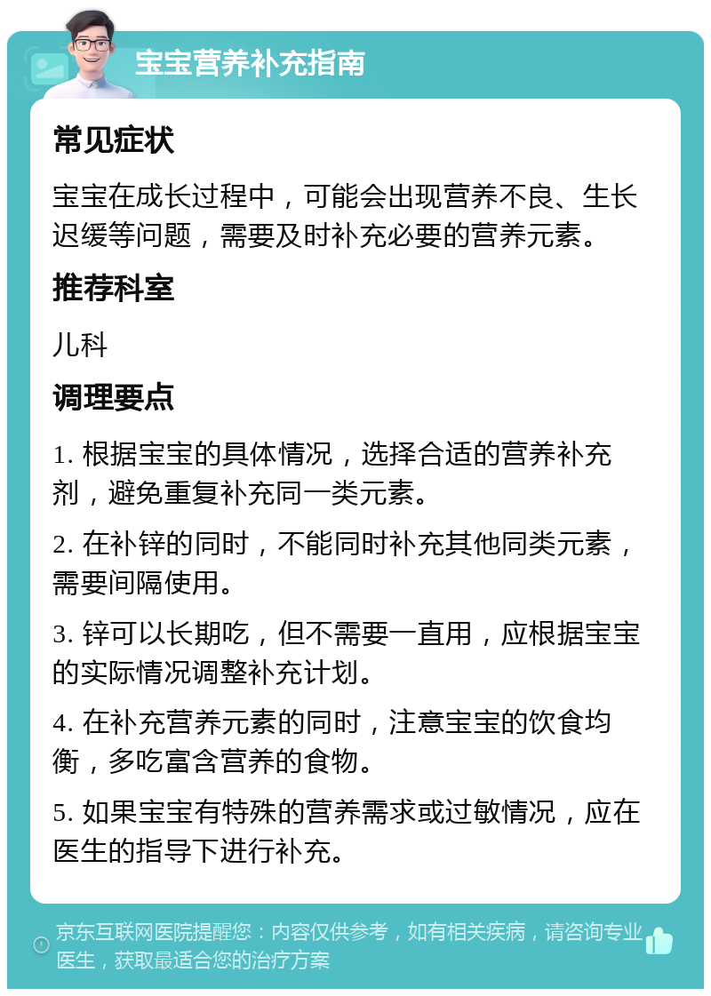 宝宝营养补充指南 常见症状 宝宝在成长过程中，可能会出现营养不良、生长迟缓等问题，需要及时补充必要的营养元素。 推荐科室 儿科 调理要点 1. 根据宝宝的具体情况，选择合适的营养补充剂，避免重复补充同一类元素。 2. 在补锌的同时，不能同时补充其他同类元素，需要间隔使用。 3. 锌可以长期吃，但不需要一直用，应根据宝宝的实际情况调整补充计划。 4. 在补充营养元素的同时，注意宝宝的饮食均衡，多吃富含营养的食物。 5. 如果宝宝有特殊的营养需求或过敏情况，应在医生的指导下进行补充。