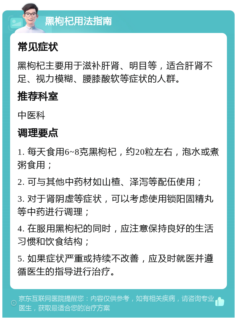 黑枸杞用法指南 常见症状 黑枸杞主要用于滋补肝肾、明目等，适合肝肾不足、视力模糊、腰膝酸软等症状的人群。 推荐科室 中医科 调理要点 1. 每天食用6~8克黑枸杞，约20粒左右，泡水或煮粥食用； 2. 可与其他中药材如山楂、泽泻等配伍使用； 3. 对于肾阴虚等症状，可以考虑使用锁阳固精丸等中药进行调理； 4. 在服用黑枸杞的同时，应注意保持良好的生活习惯和饮食结构； 5. 如果症状严重或持续不改善，应及时就医并遵循医生的指导进行治疗。