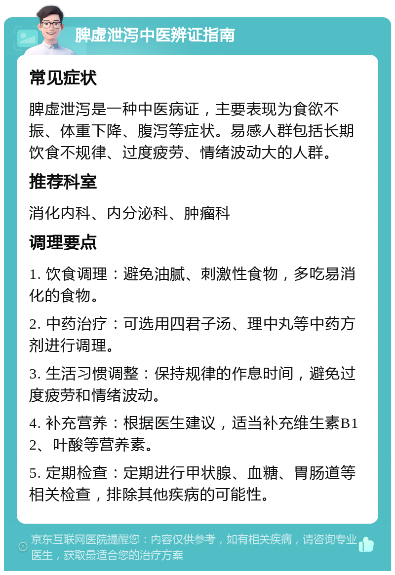 脾虚泄泻中医辨证指南 常见症状 脾虚泄泻是一种中医病证，主要表现为食欲不振、体重下降、腹泻等症状。易感人群包括长期饮食不规律、过度疲劳、情绪波动大的人群。 推荐科室 消化内科、内分泌科、肿瘤科 调理要点 1. 饮食调理：避免油腻、刺激性食物，多吃易消化的食物。 2. 中药治疗：可选用四君子汤、理中丸等中药方剂进行调理。 3. 生活习惯调整：保持规律的作息时间，避免过度疲劳和情绪波动。 4. 补充营养：根据医生建议，适当补充维生素B12、叶酸等营养素。 5. 定期检查：定期进行甲状腺、血糖、胃肠道等相关检查，排除其他疾病的可能性。