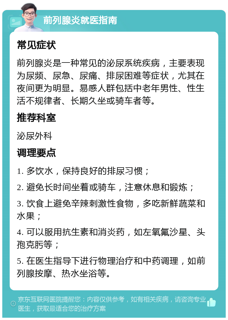 前列腺炎就医指南 常见症状 前列腺炎是一种常见的泌尿系统疾病，主要表现为尿频、尿急、尿痛、排尿困难等症状，尤其在夜间更为明显。易感人群包括中老年男性、性生活不规律者、长期久坐或骑车者等。 推荐科室 泌尿外科 调理要点 1. 多饮水，保持良好的排尿习惯； 2. 避免长时间坐着或骑车，注意休息和锻炼； 3. 饮食上避免辛辣刺激性食物，多吃新鲜蔬菜和水果； 4. 可以服用抗生素和消炎药，如左氧氟沙星、头孢克肟等； 5. 在医生指导下进行物理治疗和中药调理，如前列腺按摩、热水坐浴等。