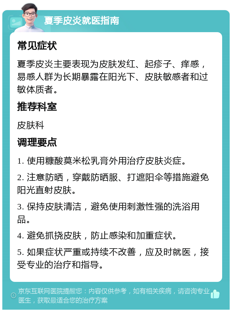 夏季皮炎就医指南 常见症状 夏季皮炎主要表现为皮肤发红、起疹子、痒感，易感人群为长期暴露在阳光下、皮肤敏感者和过敏体质者。 推荐科室 皮肤科 调理要点 1. 使用糠酸莫米松乳膏外用治疗皮肤炎症。 2. 注意防晒，穿戴防晒服、打遮阳伞等措施避免阳光直射皮肤。 3. 保持皮肤清洁，避免使用刺激性强的洗浴用品。 4. 避免抓挠皮肤，防止感染和加重症状。 5. 如果症状严重或持续不改善，应及时就医，接受专业的治疗和指导。