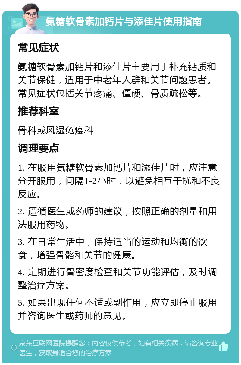 氨糖软骨素加钙片与添佳片使用指南 常见症状 氨糖软骨素加钙片和添佳片主要用于补充钙质和关节保健，适用于中老年人群和关节问题患者。常见症状包括关节疼痛、僵硬、骨质疏松等。 推荐科室 骨科或风湿免疫科 调理要点 1. 在服用氨糖软骨素加钙片和添佳片时，应注意分开服用，间隔1-2小时，以避免相互干扰和不良反应。 2. 遵循医生或药师的建议，按照正确的剂量和用法服用药物。 3. 在日常生活中，保持适当的运动和均衡的饮食，增强骨骼和关节的健康。 4. 定期进行骨密度检查和关节功能评估，及时调整治疗方案。 5. 如果出现任何不适或副作用，应立即停止服用并咨询医生或药师的意见。