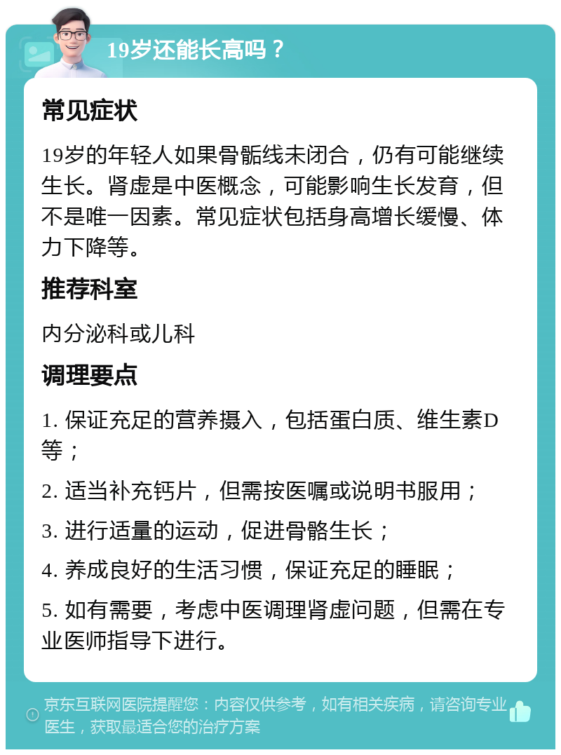 19岁还能长高吗？ 常见症状 19岁的年轻人如果骨骺线未闭合，仍有可能继续生长。肾虚是中医概念，可能影响生长发育，但不是唯一因素。常见症状包括身高增长缓慢、体力下降等。 推荐科室 内分泌科或儿科 调理要点 1. 保证充足的营养摄入，包括蛋白质、维生素D等； 2. 适当补充钙片，但需按医嘱或说明书服用； 3. 进行适量的运动，促进骨骼生长； 4. 养成良好的生活习惯，保证充足的睡眠； 5. 如有需要，考虑中医调理肾虚问题，但需在专业医师指导下进行。