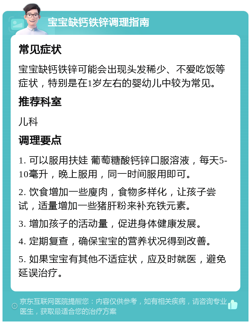 宝宝缺钙铁锌调理指南 常见症状 宝宝缺钙铁锌可能会出现头发稀少、不爱吃饭等症状，特别是在1岁左右的婴幼儿中较为常见。 推荐科室 儿科 调理要点 1. 可以服用扶娃 葡萄糖酸钙锌口服溶液，每天5-10毫升，晚上服用，同一时间服用即可。 2. 饮食增加一些廋肉，食物多样化，让孩子尝试，适量增加一些猪肝粉来补充铁元素。 3. 增加孩子的活动量，促进身体健康发展。 4. 定期复查，确保宝宝的营养状况得到改善。 5. 如果宝宝有其他不适症状，应及时就医，避免延误治疗。