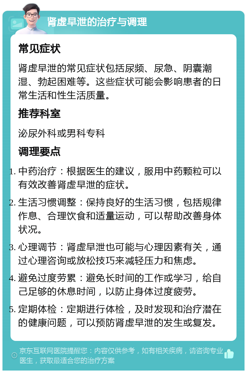 肾虚早泄的治疗与调理 常见症状 肾虚早泄的常见症状包括尿频、尿急、阴囊潮湿、勃起困难等。这些症状可能会影响患者的日常生活和性生活质量。 推荐科室 泌尿外科或男科专科 调理要点 中药治疗：根据医生的建议，服用中药颗粒可以有效改善肾虚早泄的症状。 生活习惯调整：保持良好的生活习惯，包括规律作息、合理饮食和适量运动，可以帮助改善身体状况。 心理调节：肾虚早泄也可能与心理因素有关，通过心理咨询或放松技巧来减轻压力和焦虑。 避免过度劳累：避免长时间的工作或学习，给自己足够的休息时间，以防止身体过度疲劳。 定期体检：定期进行体检，及时发现和治疗潜在的健康问题，可以预防肾虚早泄的发生或复发。