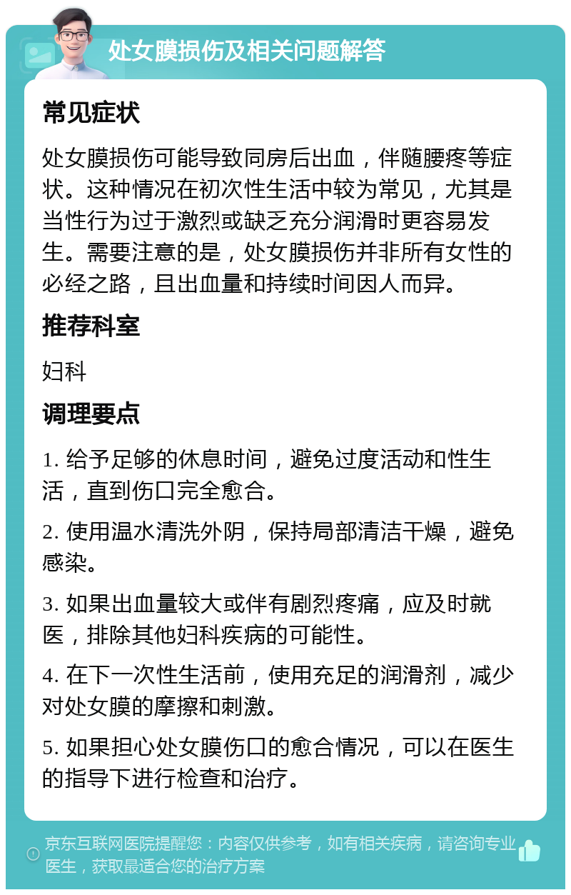 处女膜损伤及相关问题解答 常见症状 处女膜损伤可能导致同房后出血，伴随腰疼等症状。这种情况在初次性生活中较为常见，尤其是当性行为过于激烈或缺乏充分润滑时更容易发生。需要注意的是，处女膜损伤并非所有女性的必经之路，且出血量和持续时间因人而异。 推荐科室 妇科 调理要点 1. 给予足够的休息时间，避免过度活动和性生活，直到伤口完全愈合。 2. 使用温水清洗外阴，保持局部清洁干燥，避免感染。 3. 如果出血量较大或伴有剧烈疼痛，应及时就医，排除其他妇科疾病的可能性。 4. 在下一次性生活前，使用充足的润滑剂，减少对处女膜的摩擦和刺激。 5. 如果担心处女膜伤口的愈合情况，可以在医生的指导下进行检查和治疗。