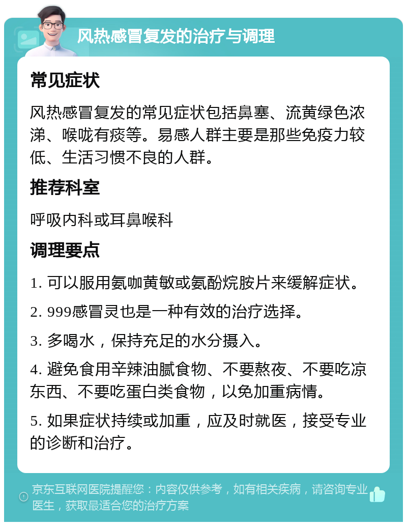 风热感冒复发的治疗与调理 常见症状 风热感冒复发的常见症状包括鼻塞、流黄绿色浓涕、喉咙有痰等。易感人群主要是那些免疫力较低、生活习惯不良的人群。 推荐科室 呼吸内科或耳鼻喉科 调理要点 1. 可以服用氨咖黄敏或氨酚烷胺片来缓解症状。 2. 999感冒灵也是一种有效的治疗选择。 3. 多喝水，保持充足的水分摄入。 4. 避免食用辛辣油腻食物、不要熬夜、不要吃凉东西、不要吃蛋白类食物，以免加重病情。 5. 如果症状持续或加重，应及时就医，接受专业的诊断和治疗。