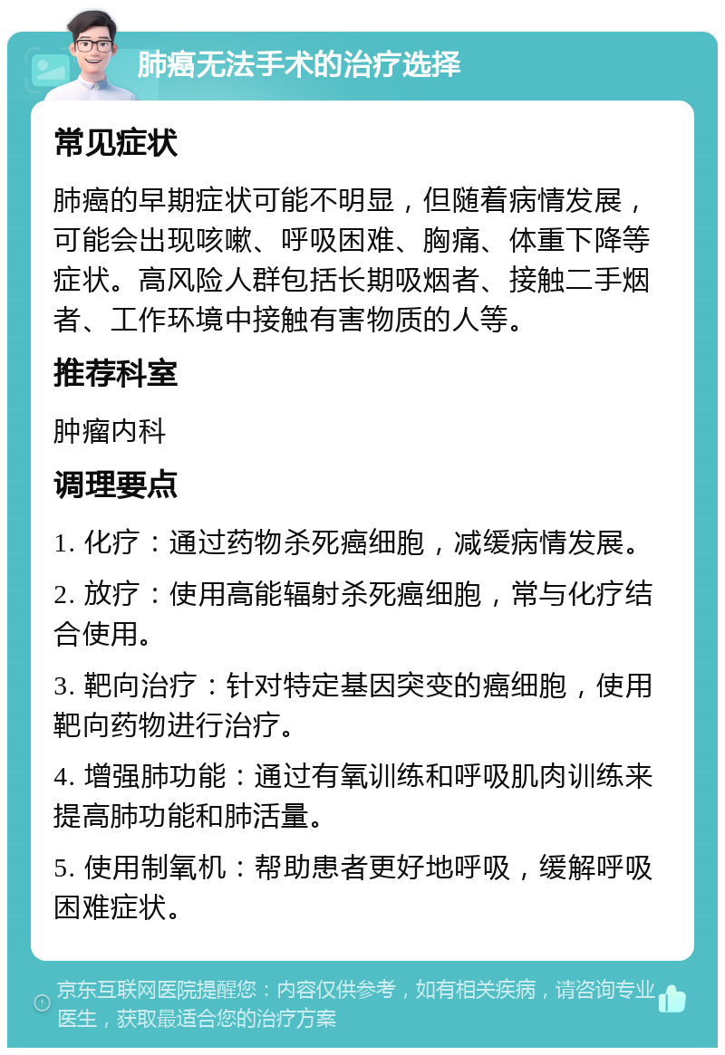 肺癌无法手术的治疗选择 常见症状 肺癌的早期症状可能不明显，但随着病情发展，可能会出现咳嗽、呼吸困难、胸痛、体重下降等症状。高风险人群包括长期吸烟者、接触二手烟者、工作环境中接触有害物质的人等。 推荐科室 肿瘤内科 调理要点 1. 化疗：通过药物杀死癌细胞，减缓病情发展。 2. 放疗：使用高能辐射杀死癌细胞，常与化疗结合使用。 3. 靶向治疗：针对特定基因突变的癌细胞，使用靶向药物进行治疗。 4. 增强肺功能：通过有氧训练和呼吸肌肉训练来提高肺功能和肺活量。 5. 使用制氧机：帮助患者更好地呼吸，缓解呼吸困难症状。