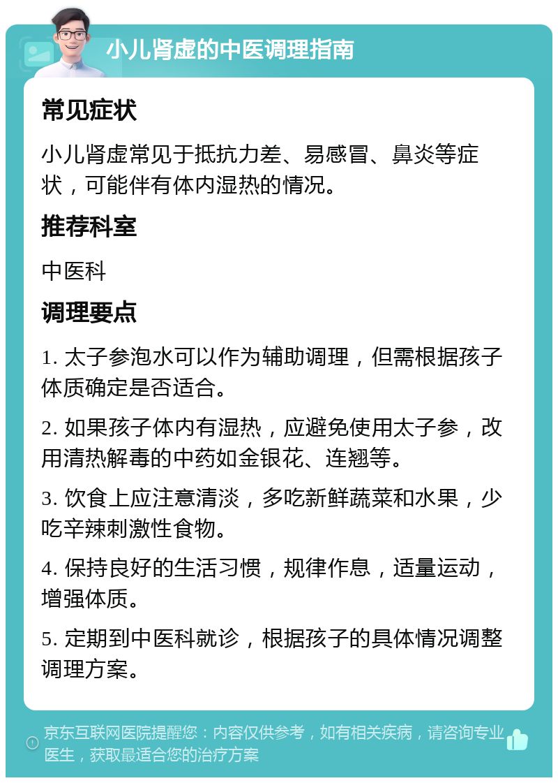 小儿肾虚的中医调理指南 常见症状 小儿肾虚常见于抵抗力差、易感冒、鼻炎等症状，可能伴有体内湿热的情况。 推荐科室 中医科 调理要点 1. 太子参泡水可以作为辅助调理，但需根据孩子体质确定是否适合。 2. 如果孩子体内有湿热，应避免使用太子参，改用清热解毒的中药如金银花、连翘等。 3. 饮食上应注意清淡，多吃新鲜蔬菜和水果，少吃辛辣刺激性食物。 4. 保持良好的生活习惯，规律作息，适量运动，增强体质。 5. 定期到中医科就诊，根据孩子的具体情况调整调理方案。