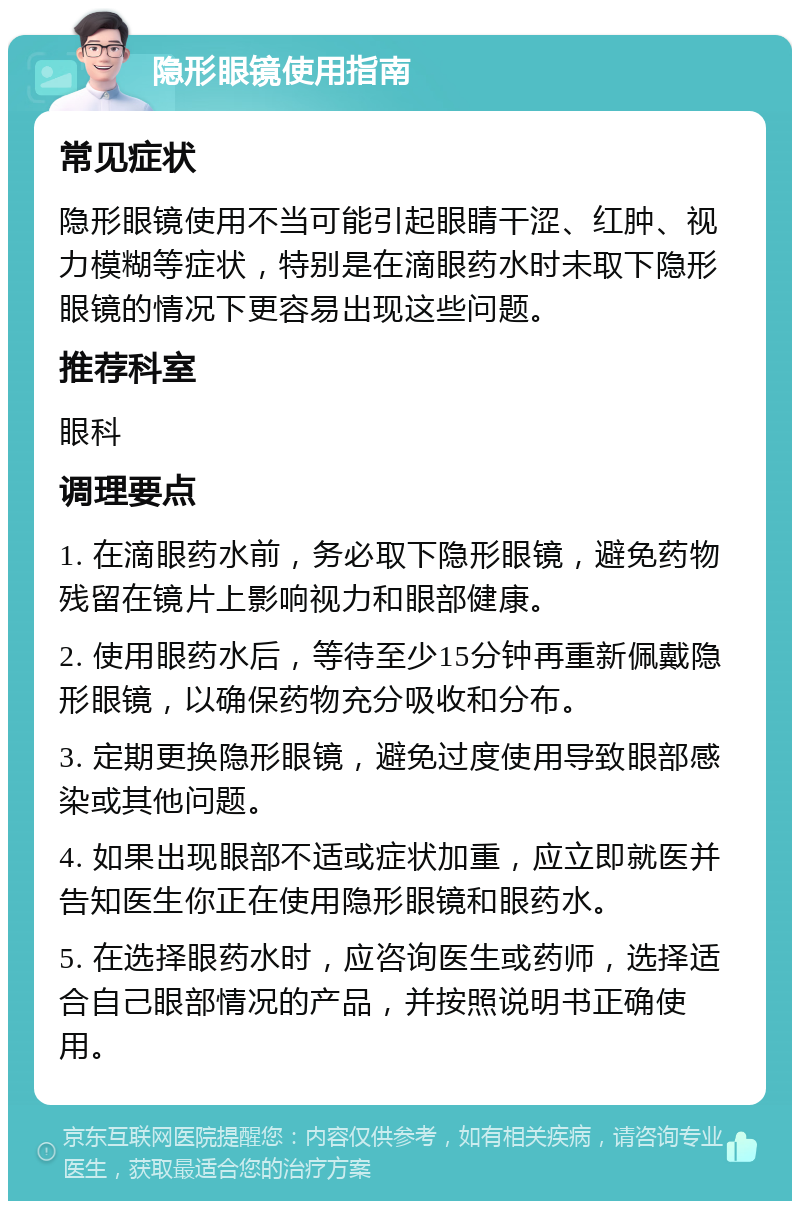 隐形眼镜使用指南 常见症状 隐形眼镜使用不当可能引起眼睛干涩、红肿、视力模糊等症状，特别是在滴眼药水时未取下隐形眼镜的情况下更容易出现这些问题。 推荐科室 眼科 调理要点 1. 在滴眼药水前，务必取下隐形眼镜，避免药物残留在镜片上影响视力和眼部健康。 2. 使用眼药水后，等待至少15分钟再重新佩戴隐形眼镜，以确保药物充分吸收和分布。 3. 定期更换隐形眼镜，避免过度使用导致眼部感染或其他问题。 4. 如果出现眼部不适或症状加重，应立即就医并告知医生你正在使用隐形眼镜和眼药水。 5. 在选择眼药水时，应咨询医生或药师，选择适合自己眼部情况的产品，并按照说明书正确使用。