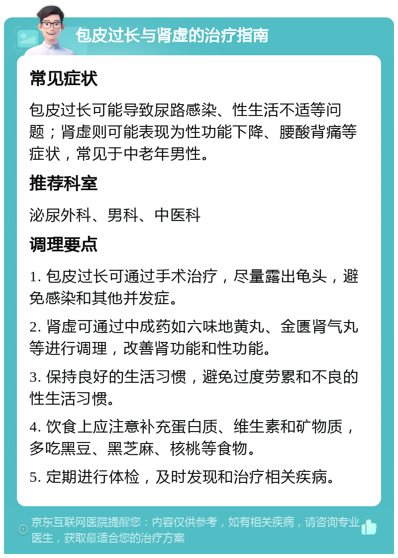 包皮过长与肾虚的治疗指南 常见症状 包皮过长可能导致尿路感染、性生活不适等问题；肾虚则可能表现为性功能下降、腰酸背痛等症状，常见于中老年男性。 推荐科室 泌尿外科、男科、中医科 调理要点 1. 包皮过长可通过手术治疗，尽量露出龟头，避免感染和其他并发症。 2. 肾虚可通过中成药如六味地黄丸、金匮肾气丸等进行调理，改善肾功能和性功能。 3. 保持良好的生活习惯，避免过度劳累和不良的性生活习惯。 4. 饮食上应注意补充蛋白质、维生素和矿物质，多吃黑豆、黑芝麻、核桃等食物。 5. 定期进行体检，及时发现和治疗相关疾病。