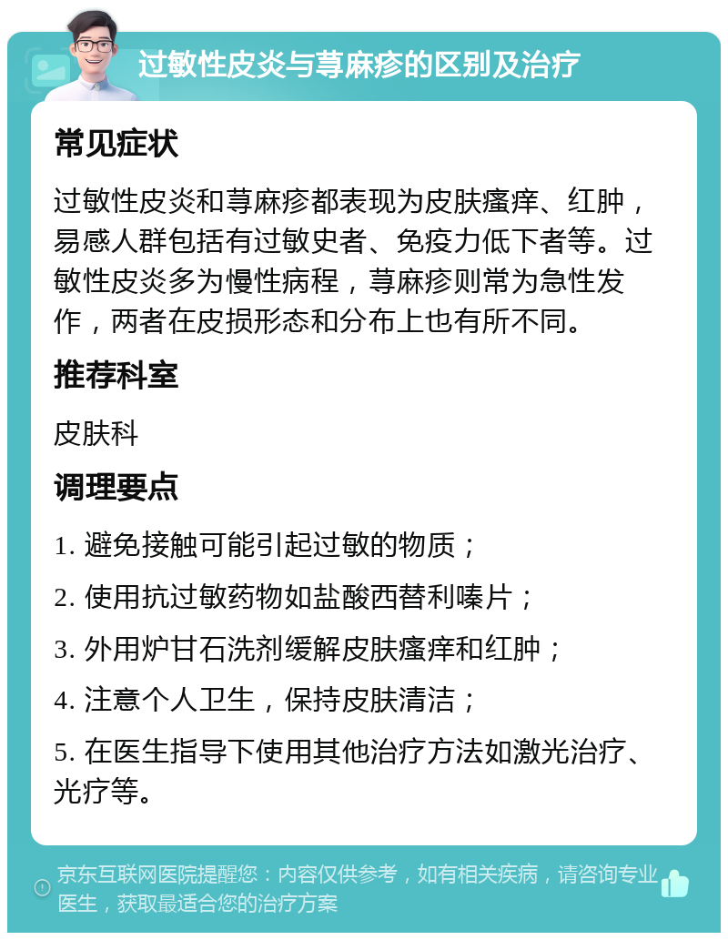 过敏性皮炎与荨麻疹的区别及治疗 常见症状 过敏性皮炎和荨麻疹都表现为皮肤瘙痒、红肿，易感人群包括有过敏史者、免疫力低下者等。过敏性皮炎多为慢性病程，荨麻疹则常为急性发作，两者在皮损形态和分布上也有所不同。 推荐科室 皮肤科 调理要点 1. 避免接触可能引起过敏的物质； 2. 使用抗过敏药物如盐酸西替利嗪片； 3. 外用炉甘石洗剂缓解皮肤瘙痒和红肿； 4. 注意个人卫生，保持皮肤清洁； 5. 在医生指导下使用其他治疗方法如激光治疗、光疗等。