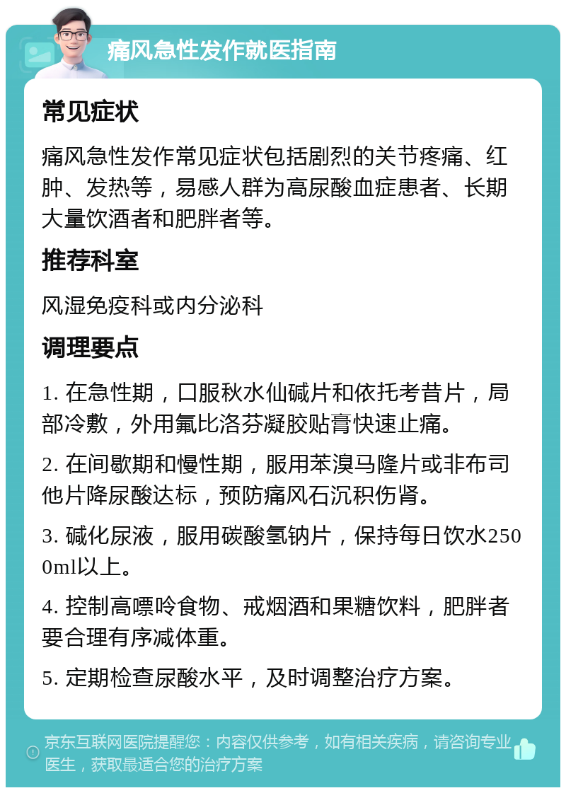 痛风急性发作就医指南 常见症状 痛风急性发作常见症状包括剧烈的关节疼痛、红肿、发热等，易感人群为高尿酸血症患者、长期大量饮酒者和肥胖者等。 推荐科室 风湿免疫科或内分泌科 调理要点 1. 在急性期，口服秋水仙碱片和依托考昔片，局部冷敷，外用氟比洛芬凝胶贴膏快速止痛。 2. 在间歇期和慢性期，服用苯溴马隆片或非布司他片降尿酸达标，预防痛风石沉积伤肾。 3. 碱化尿液，服用碳酸氢钠片，保持每日饮水2500ml以上。 4. 控制高嘌呤食物、戒烟酒和果糖饮料，肥胖者要合理有序减体重。 5. 定期检查尿酸水平，及时调整治疗方案。