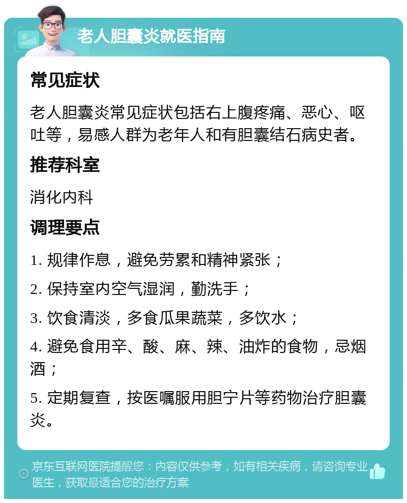 老人胆囊炎就医指南 常见症状 老人胆囊炎常见症状包括右上腹疼痛、恶心、呕吐等，易感人群为老年人和有胆囊结石病史者。 推荐科室 消化内科 调理要点 1. 规律作息，避免劳累和精神紧张； 2. 保持室内空气湿润，勤洗手； 3. 饮食清淡，多食瓜果蔬菜，多饮水； 4. 避免食用辛、酸、麻、辣、油炸的食物，忌烟酒； 5. 定期复查，按医嘱服用胆宁片等药物治疗胆囊炎。