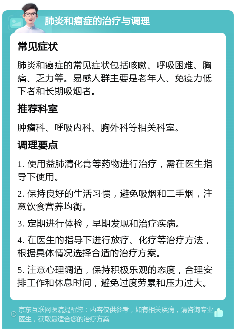 肺炎和癌症的治疗与调理 常见症状 肺炎和癌症的常见症状包括咳嗽、呼吸困难、胸痛、乏力等。易感人群主要是老年人、免疫力低下者和长期吸烟者。 推荐科室 肿瘤科、呼吸内科、胸外科等相关科室。 调理要点 1. 使用益肺清化膏等药物进行治疗，需在医生指导下使用。 2. 保持良好的生活习惯，避免吸烟和二手烟，注意饮食营养均衡。 3. 定期进行体检，早期发现和治疗疾病。 4. 在医生的指导下进行放疗、化疗等治疗方法，根据具体情况选择合适的治疗方案。 5. 注意心理调适，保持积极乐观的态度，合理安排工作和休息时间，避免过度劳累和压力过大。