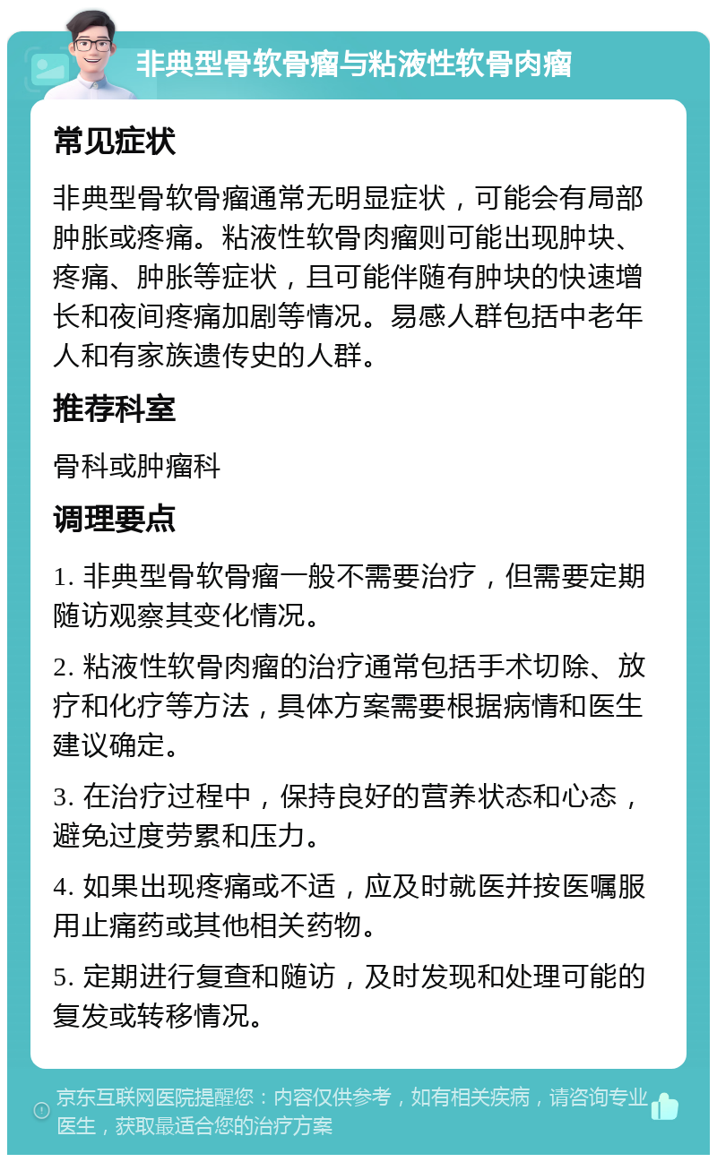 非典型骨软骨瘤与粘液性软骨肉瘤 常见症状 非典型骨软骨瘤通常无明显症状，可能会有局部肿胀或疼痛。粘液性软骨肉瘤则可能出现肿块、疼痛、肿胀等症状，且可能伴随有肿块的快速增长和夜间疼痛加剧等情况。易感人群包括中老年人和有家族遗传史的人群。 推荐科室 骨科或肿瘤科 调理要点 1. 非典型骨软骨瘤一般不需要治疗，但需要定期随访观察其变化情况。 2. 粘液性软骨肉瘤的治疗通常包括手术切除、放疗和化疗等方法，具体方案需要根据病情和医生建议确定。 3. 在治疗过程中，保持良好的营养状态和心态，避免过度劳累和压力。 4. 如果出现疼痛或不适，应及时就医并按医嘱服用止痛药或其他相关药物。 5. 定期进行复查和随访，及时发现和处理可能的复发或转移情况。