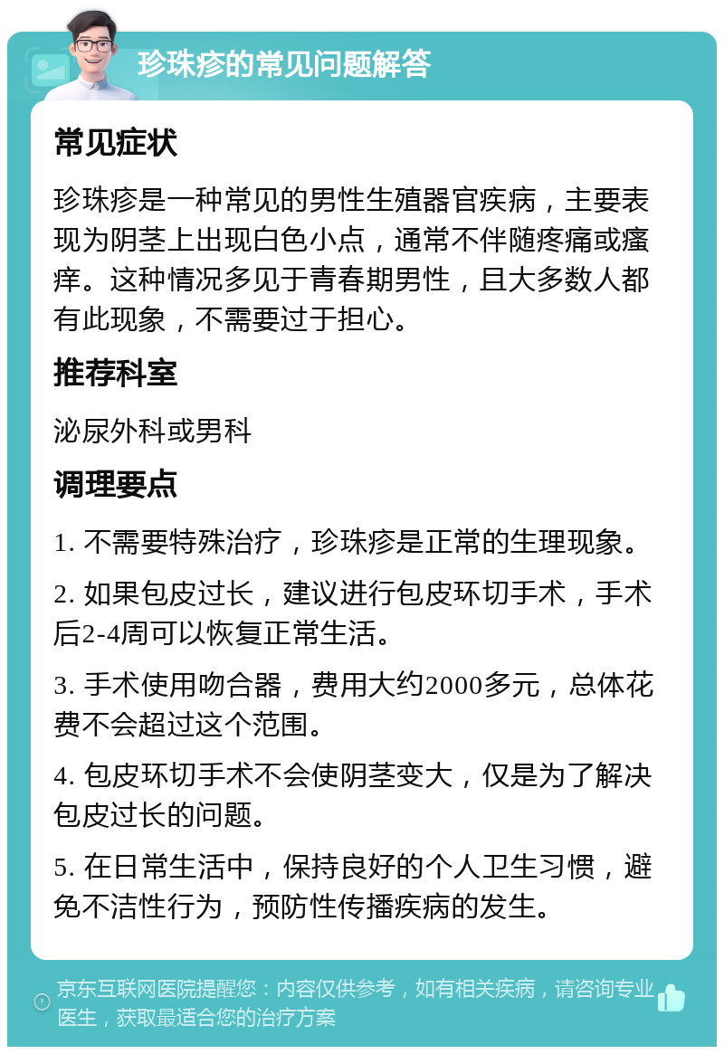 珍珠疹的常见问题解答 常见症状 珍珠疹是一种常见的男性生殖器官疾病，主要表现为阴茎上出现白色小点，通常不伴随疼痛或瘙痒。这种情况多见于青春期男性，且大多数人都有此现象，不需要过于担心。 推荐科室 泌尿外科或男科 调理要点 1. 不需要特殊治疗，珍珠疹是正常的生理现象。 2. 如果包皮过长，建议进行包皮环切手术，手术后2-4周可以恢复正常生活。 3. 手术使用吻合器，费用大约2000多元，总体花费不会超过这个范围。 4. 包皮环切手术不会使阴茎变大，仅是为了解决包皮过长的问题。 5. 在日常生活中，保持良好的个人卫生习惯，避免不洁性行为，预防性传播疾病的发生。