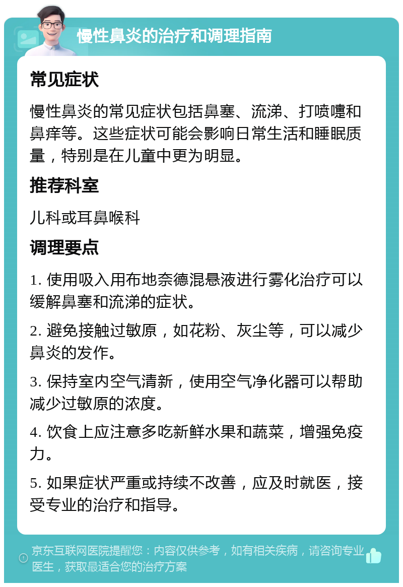 慢性鼻炎的治疗和调理指南 常见症状 慢性鼻炎的常见症状包括鼻塞、流涕、打喷嚏和鼻痒等。这些症状可能会影响日常生活和睡眠质量，特别是在儿童中更为明显。 推荐科室 儿科或耳鼻喉科 调理要点 1. 使用吸入用布地奈德混悬液进行雾化治疗可以缓解鼻塞和流涕的症状。 2. 避免接触过敏原，如花粉、灰尘等，可以减少鼻炎的发作。 3. 保持室内空气清新，使用空气净化器可以帮助减少过敏原的浓度。 4. 饮食上应注意多吃新鲜水果和蔬菜，增强免疫力。 5. 如果症状严重或持续不改善，应及时就医，接受专业的治疗和指导。