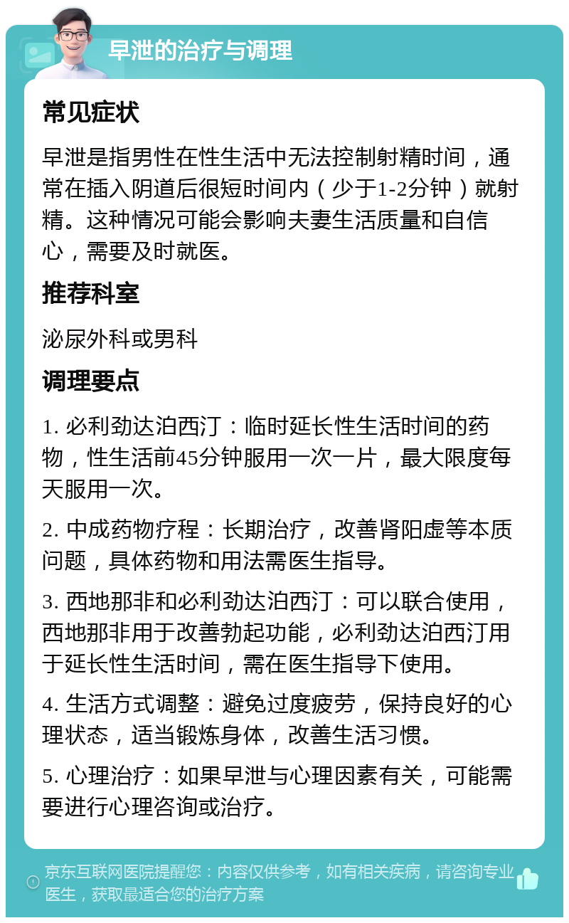 早泄的治疗与调理 常见症状 早泄是指男性在性生活中无法控制射精时间，通常在插入阴道后很短时间内（少于1-2分钟）就射精。这种情况可能会影响夫妻生活质量和自信心，需要及时就医。 推荐科室 泌尿外科或男科 调理要点 1. 必利劲达泊西汀：临时延长性生活时间的药物，性生活前45分钟服用一次一片，最大限度每天服用一次。 2. 中成药物疗程：长期治疗，改善肾阳虚等本质问题，具体药物和用法需医生指导。 3. 西地那非和必利劲达泊西汀：可以联合使用，西地那非用于改善勃起功能，必利劲达泊西汀用于延长性生活时间，需在医生指导下使用。 4. 生活方式调整：避免过度疲劳，保持良好的心理状态，适当锻炼身体，改善生活习惯。 5. 心理治疗：如果早泄与心理因素有关，可能需要进行心理咨询或治疗。