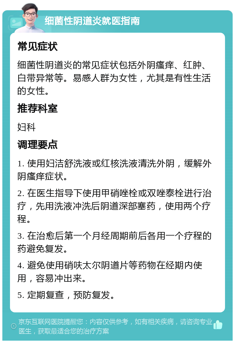 细菌性阴道炎就医指南 常见症状 细菌性阴道炎的常见症状包括外阴瘙痒、红肿、白带异常等。易感人群为女性，尤其是有性生活的女性。 推荐科室 妇科 调理要点 1. 使用妇洁舒洗液或红核洗液清洗外阴，缓解外阴瘙痒症状。 2. 在医生指导下使用甲硝唑栓或双唑泰栓进行治疗，先用洗液冲洗后阴道深部塞药，使用两个疗程。 3. 在治愈后第一个月经周期前后各用一个疗程的药避免复发。 4. 避免使用硝呋太尔阴道片等药物在经期内使用，容易冲出来。 5. 定期复查，预防复发。