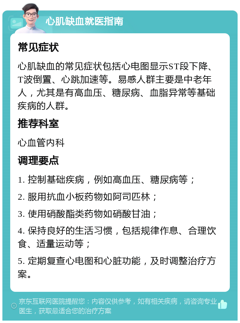 心肌缺血就医指南 常见症状 心肌缺血的常见症状包括心电图显示ST段下降、T波倒置、心跳加速等。易感人群主要是中老年人，尤其是有高血压、糖尿病、血脂异常等基础疾病的人群。 推荐科室 心血管内科 调理要点 1. 控制基础疾病，例如高血压、糖尿病等； 2. 服用抗血小板药物如阿司匹林； 3. 使用硝酸酯类药物如硝酸甘油； 4. 保持良好的生活习惯，包括规律作息、合理饮食、适量运动等； 5. 定期复查心电图和心脏功能，及时调整治疗方案。