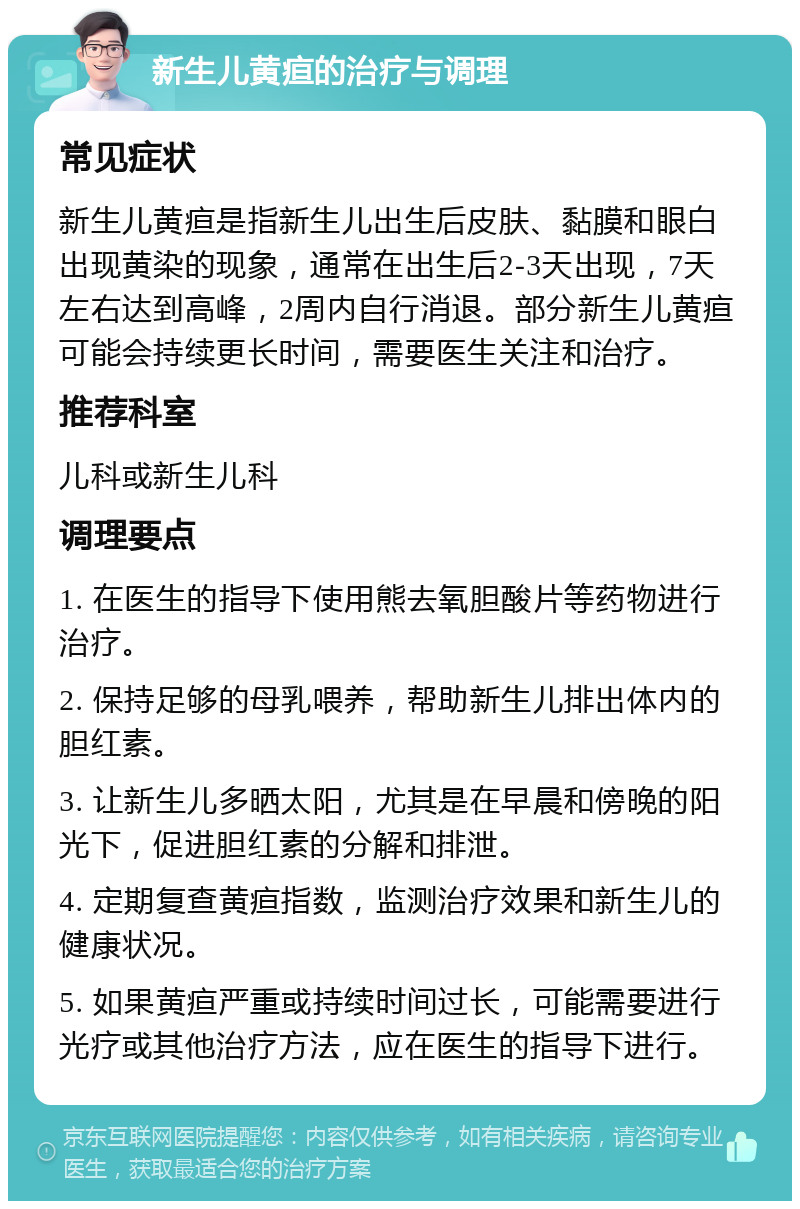 新生儿黄疸的治疗与调理 常见症状 新生儿黄疸是指新生儿出生后皮肤、黏膜和眼白出现黄染的现象，通常在出生后2-3天出现，7天左右达到高峰，2周内自行消退。部分新生儿黄疸可能会持续更长时间，需要医生关注和治疗。 推荐科室 儿科或新生儿科 调理要点 1. 在医生的指导下使用熊去氧胆酸片等药物进行治疗。 2. 保持足够的母乳喂养，帮助新生儿排出体内的胆红素。 3. 让新生儿多晒太阳，尤其是在早晨和傍晚的阳光下，促进胆红素的分解和排泄。 4. 定期复查黄疸指数，监测治疗效果和新生儿的健康状况。 5. 如果黄疸严重或持续时间过长，可能需要进行光疗或其他治疗方法，应在医生的指导下进行。