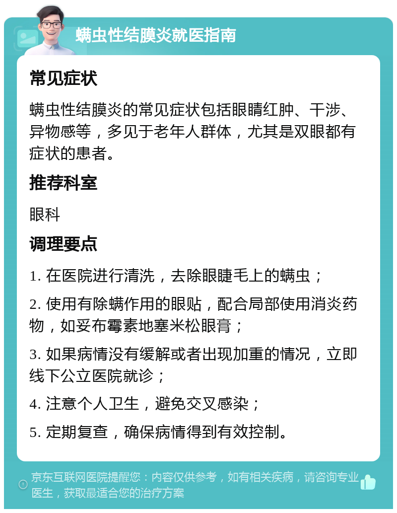 螨虫性结膜炎就医指南 常见症状 螨虫性结膜炎的常见症状包括眼睛红肿、干涉、异物感等，多见于老年人群体，尤其是双眼都有症状的患者。 推荐科室 眼科 调理要点 1. 在医院进行清洗，去除眼睫毛上的螨虫； 2. 使用有除螨作用的眼贴，配合局部使用消炎药物，如妥布霉素地塞米松眼膏； 3. 如果病情没有缓解或者出现加重的情况，立即线下公立医院就诊； 4. 注意个人卫生，避免交叉感染； 5. 定期复查，确保病情得到有效控制。