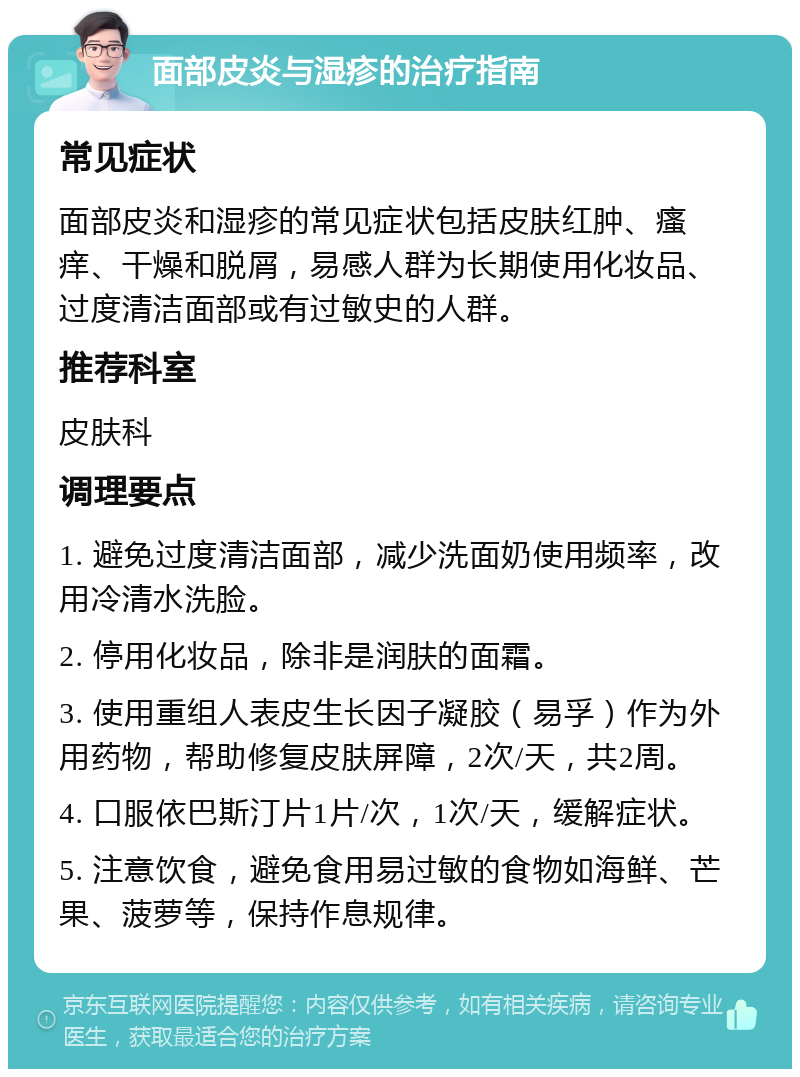 面部皮炎与湿疹的治疗指南 常见症状 面部皮炎和湿疹的常见症状包括皮肤红肿、瘙痒、干燥和脱屑，易感人群为长期使用化妆品、过度清洁面部或有过敏史的人群。 推荐科室 皮肤科 调理要点 1. 避免过度清洁面部，减少洗面奶使用频率，改用冷清水洗脸。 2. 停用化妆品，除非是润肤的面霜。 3. 使用重组人表皮生长因子凝胶（易孚）作为外用药物，帮助修复皮肤屏障，2次/天，共2周。 4. 口服依巴斯汀片1片/次，1次/天，缓解症状。 5. 注意饮食，避免食用易过敏的食物如海鲜、芒果、菠萝等，保持作息规律。