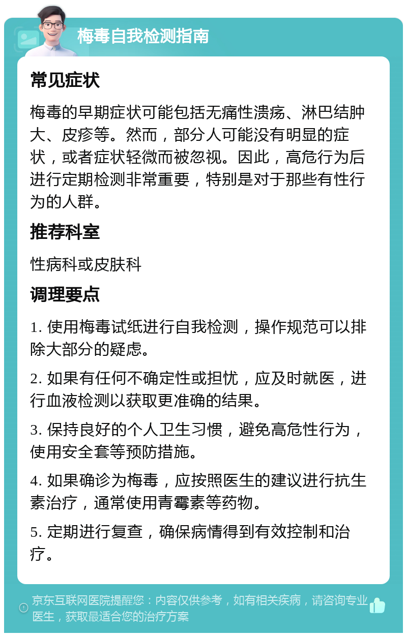 梅毒自我检测指南 常见症状 梅毒的早期症状可能包括无痛性溃疡、淋巴结肿大、皮疹等。然而，部分人可能没有明显的症状，或者症状轻微而被忽视。因此，高危行为后进行定期检测非常重要，特别是对于那些有性行为的人群。 推荐科室 性病科或皮肤科 调理要点 1. 使用梅毒试纸进行自我检测，操作规范可以排除大部分的疑虑。 2. 如果有任何不确定性或担忧，应及时就医，进行血液检测以获取更准确的结果。 3. 保持良好的个人卫生习惯，避免高危性行为，使用安全套等预防措施。 4. 如果确诊为梅毒，应按照医生的建议进行抗生素治疗，通常使用青霉素等药物。 5. 定期进行复查，确保病情得到有效控制和治疗。