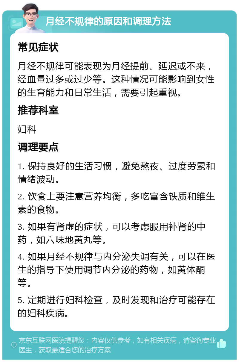 月经不规律的原因和调理方法 常见症状 月经不规律可能表现为月经提前、延迟或不来，经血量过多或过少等。这种情况可能影响到女性的生育能力和日常生活，需要引起重视。 推荐科室 妇科 调理要点 1. 保持良好的生活习惯，避免熬夜、过度劳累和情绪波动。 2. 饮食上要注意营养均衡，多吃富含铁质和维生素的食物。 3. 如果有肾虚的症状，可以考虑服用补肾的中药，如六味地黄丸等。 4. 如果月经不规律与内分泌失调有关，可以在医生的指导下使用调节内分泌的药物，如黄体酮等。 5. 定期进行妇科检查，及时发现和治疗可能存在的妇科疾病。