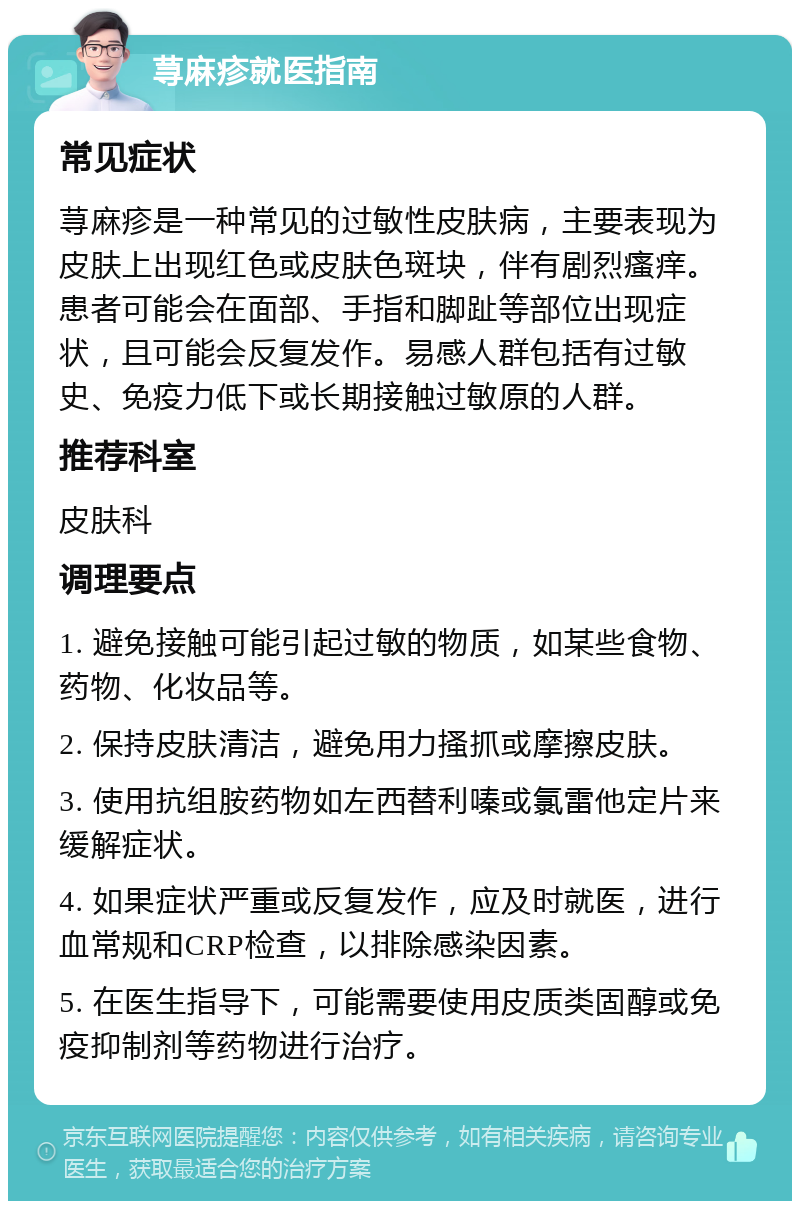 荨麻疹就医指南 常见症状 荨麻疹是一种常见的过敏性皮肤病，主要表现为皮肤上出现红色或皮肤色斑块，伴有剧烈瘙痒。患者可能会在面部、手指和脚趾等部位出现症状，且可能会反复发作。易感人群包括有过敏史、免疫力低下或长期接触过敏原的人群。 推荐科室 皮肤科 调理要点 1. 避免接触可能引起过敏的物质，如某些食物、药物、化妆品等。 2. 保持皮肤清洁，避免用力搔抓或摩擦皮肤。 3. 使用抗组胺药物如左西替利嗪或氯雷他定片来缓解症状。 4. 如果症状严重或反复发作，应及时就医，进行血常规和CRP检查，以排除感染因素。 5. 在医生指导下，可能需要使用皮质类固醇或免疫抑制剂等药物进行治疗。