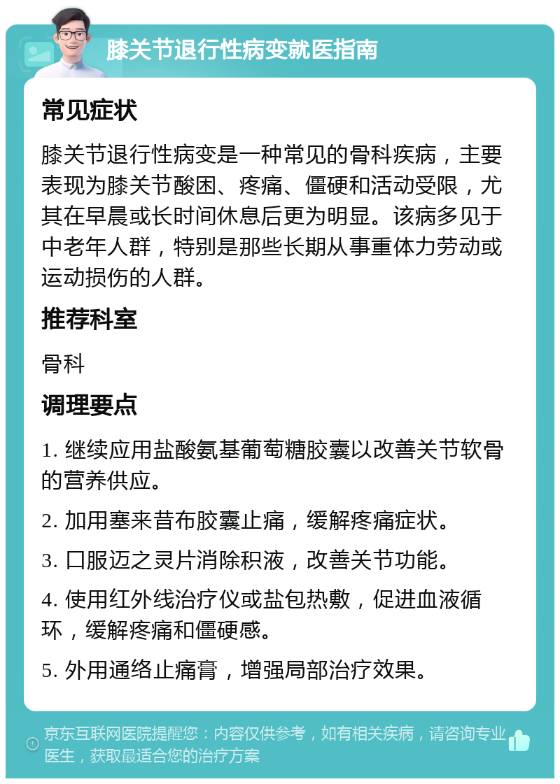 膝关节退行性病变就医指南 常见症状 膝关节退行性病变是一种常见的骨科疾病，主要表现为膝关节酸困、疼痛、僵硬和活动受限，尤其在早晨或长时间休息后更为明显。该病多见于中老年人群，特别是那些长期从事重体力劳动或运动损伤的人群。 推荐科室 骨科 调理要点 1. 继续应用盐酸氨基葡萄糖胶囊以改善关节软骨的营养供应。 2. 加用塞来昔布胶囊止痛，缓解疼痛症状。 3. 口服迈之灵片消除积液，改善关节功能。 4. 使用红外线治疗仪或盐包热敷，促进血液循环，缓解疼痛和僵硬感。 5. 外用通络止痛膏，增强局部治疗效果。