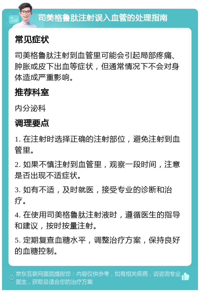 司美格鲁肽注射误入血管的处理指南 常见症状 司美格鲁肽注射到血管里可能会引起局部疼痛、肿胀或皮下出血等症状，但通常情况下不会对身体造成严重影响。 推荐科室 内分泌科 调理要点 1. 在注射时选择正确的注射部位，避免注射到血管里。 2. 如果不慎注射到血管里，观察一段时间，注意是否出现不适症状。 3. 如有不适，及时就医，接受专业的诊断和治疗。 4. 在使用司美格鲁肽注射液时，遵循医生的指导和建议，按时按量注射。 5. 定期复查血糖水平，调整治疗方案，保持良好的血糖控制。