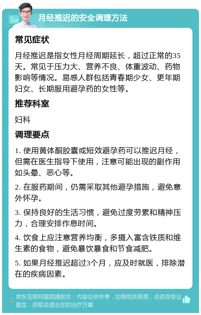 月经推迟的安全调理方法 常见症状 月经推迟是指女性月经周期延长，超过正常的35天。常见于压力大、营养不良、体重波动、药物影响等情况。易感人群包括青春期少女、更年期妇女、长期服用避孕药的女性等。 推荐科室 妇科 调理要点 1. 使用黄体酮胶囊或短效避孕药可以推迟月经，但需在医生指导下使用，注意可能出现的副作用如头晕、恶心等。 2. 在服药期间，仍需采取其他避孕措施，避免意外怀孕。 3. 保持良好的生活习惯，避免过度劳累和精神压力，合理安排作息时间。 4. 饮食上应注意营养均衡，多摄入富含铁质和维生素的食物，避免暴饮暴食和节食减肥。 5. 如果月经推迟超过3个月，应及时就医，排除潜在的疾病因素。