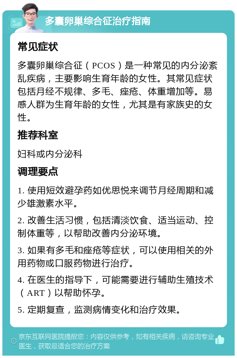 多囊卵巢综合征治疗指南 常见症状 多囊卵巢综合征（PCOS）是一种常见的内分泌紊乱疾病，主要影响生育年龄的女性。其常见症状包括月经不规律、多毛、痤疮、体重增加等。易感人群为生育年龄的女性，尤其是有家族史的女性。 推荐科室 妇科或内分泌科 调理要点 1. 使用短效避孕药如优思悦来调节月经周期和减少雄激素水平。 2. 改善生活习惯，包括清淡饮食、适当运动、控制体重等，以帮助改善内分泌环境。 3. 如果有多毛和痤疮等症状，可以使用相关的外用药物或口服药物进行治疗。 4. 在医生的指导下，可能需要进行辅助生殖技术（ART）以帮助怀孕。 5. 定期复查，监测病情变化和治疗效果。