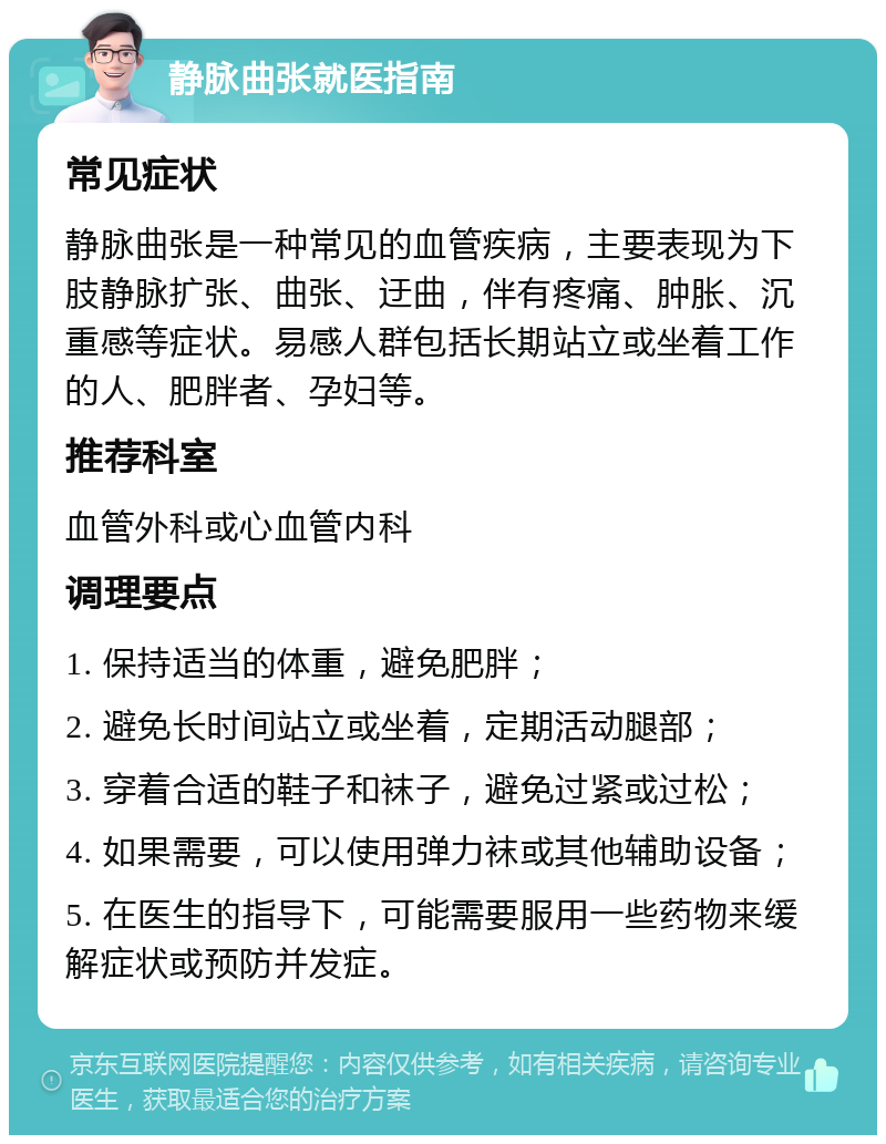 静脉曲张就医指南 常见症状 静脉曲张是一种常见的血管疾病，主要表现为下肢静脉扩张、曲张、迂曲，伴有疼痛、肿胀、沉重感等症状。易感人群包括长期站立或坐着工作的人、肥胖者、孕妇等。 推荐科室 血管外科或心血管内科 调理要点 1. 保持适当的体重，避免肥胖； 2. 避免长时间站立或坐着，定期活动腿部； 3. 穿着合适的鞋子和袜子，避免过紧或过松； 4. 如果需要，可以使用弹力袜或其他辅助设备； 5. 在医生的指导下，可能需要服用一些药物来缓解症状或预防并发症。