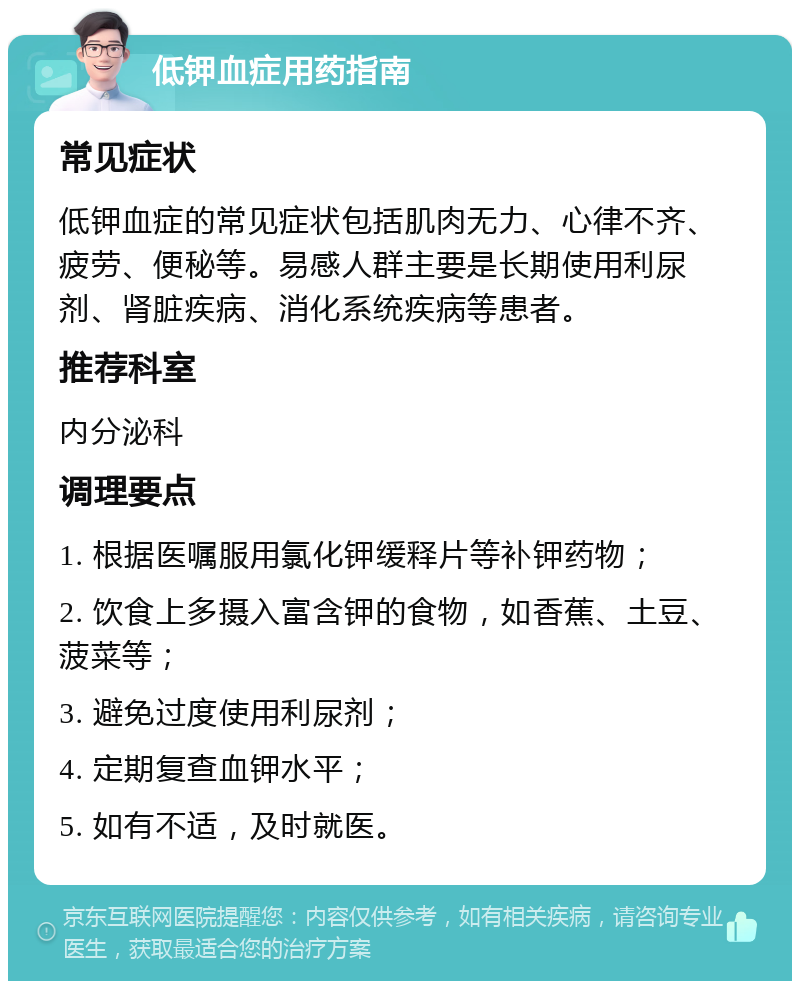 低钾血症用药指南 常见症状 低钾血症的常见症状包括肌肉无力、心律不齐、疲劳、便秘等。易感人群主要是长期使用利尿剂、肾脏疾病、消化系统疾病等患者。 推荐科室 内分泌科 调理要点 1. 根据医嘱服用氯化钾缓释片等补钾药物； 2. 饮食上多摄入富含钾的食物，如香蕉、土豆、菠菜等； 3. 避免过度使用利尿剂； 4. 定期复查血钾水平； 5. 如有不适，及时就医。