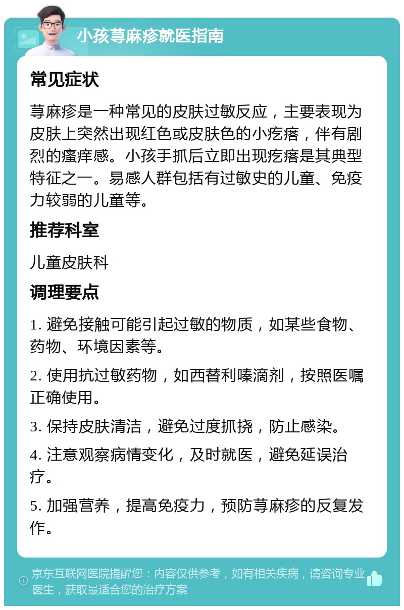 小孩荨麻疹就医指南 常见症状 荨麻疹是一种常见的皮肤过敏反应，主要表现为皮肤上突然出现红色或皮肤色的小疙瘩，伴有剧烈的瘙痒感。小孩手抓后立即出现疙瘩是其典型特征之一。易感人群包括有过敏史的儿童、免疫力较弱的儿童等。 推荐科室 儿童皮肤科 调理要点 1. 避免接触可能引起过敏的物质，如某些食物、药物、环境因素等。 2. 使用抗过敏药物，如西替利嗪滴剂，按照医嘱正确使用。 3. 保持皮肤清洁，避免过度抓挠，防止感染。 4. 注意观察病情变化，及时就医，避免延误治疗。 5. 加强营养，提高免疫力，预防荨麻疹的反复发作。